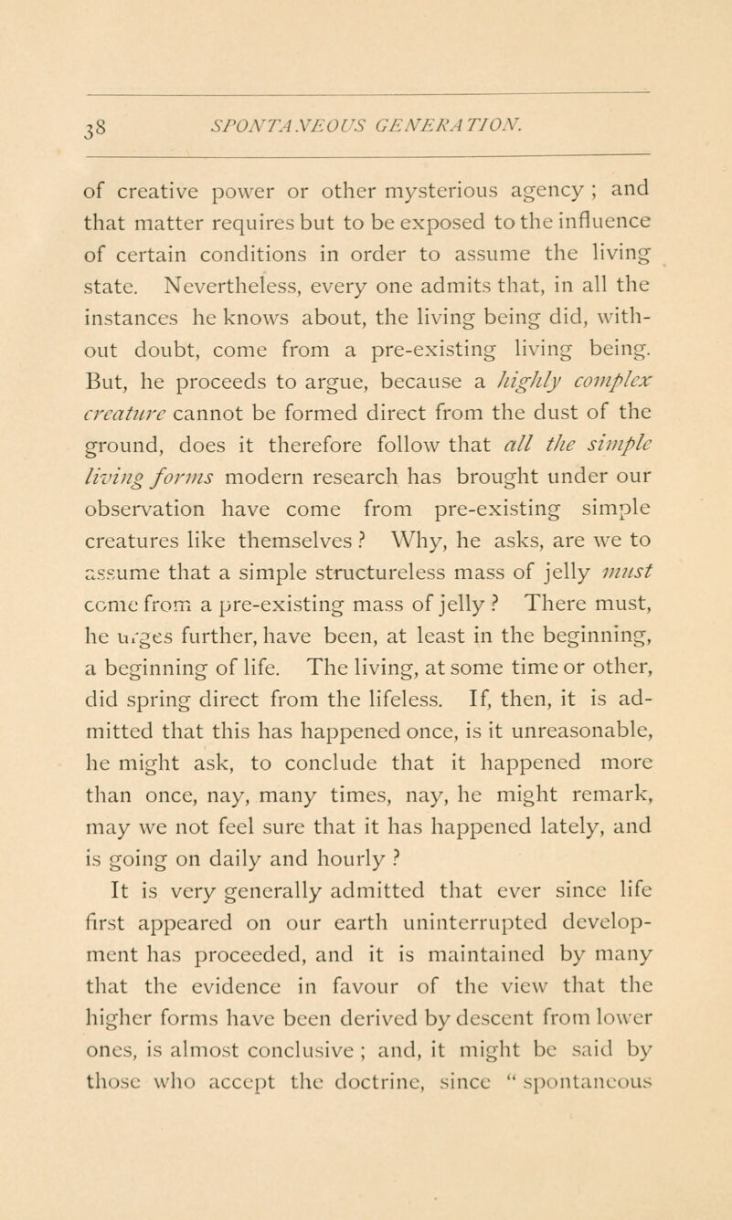 of creative power or other mysterious agency ; and that matter requires but to be exposed to the influence of certain conditions in order to assume the Hving state. Nevertheless, every one admits that, in all the instances he knows about, the living being did, with- out doubt, come from a pre-existing living being. But, he proceeds to argue, because a highly complex creature cannot be formed direct from the dust of the ground, does it therefore follow that all the simple living forms modern research has brought under our observation have come from pre-existing simple creatures like themselves .-* Why, he asks, are we to assume that a simple structureless mass of jelly vmst come from a pre-existing mass of jelly .'' There must, he Ui'ges further, have been, at least in the beginning, a beginning of life. The living, at some time or other, did spring direct from the lifeless. If, then, it is ad- mitted that this has happened once, is it unreasonable, he might ask, to conclude that it happened more than once, nay, many times, nay, he might remark, may we not feel sure that it has happened lately, and is going on daily and hourly } It is very generally admitted that ever since life first appeared on our earth uninterrupted develop- ment has proceeded, and it is maintained by many that the evidence in favour of the view that the higher forms have been derived by descent from lower ones, is almost conclusive ; and, it might be said by those who accept the doctrine, since  spontaneous