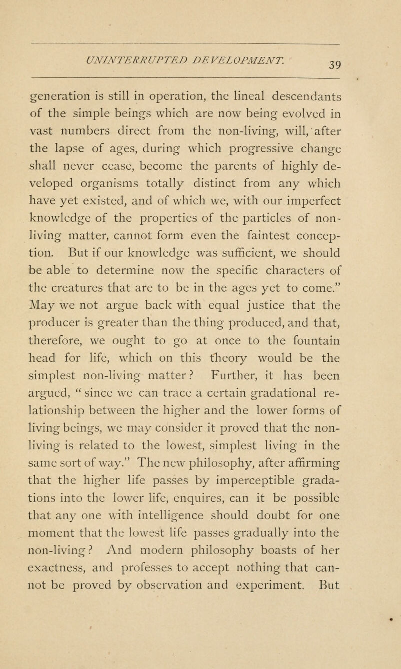 UNINTERRUPTED DEVELOPMENT. 3^ generation is still in operation, the lineal descendants of the simple beings which are now being evolved in vast numbers direct from the non-living, will, after the lapse of ages, during which progressive change shall never cease, become the parents of highly de- veloped organisms totally distinct from any which have yet existed, and of which we, with our imperfect knowledge of the properties of the particles of non- living matter, cannot form even the faintest concep- tion. But if our knowledge was sufficient, we should be able to determine now the specific characters of the creatures that are to be in the ages yet to come. May we not argue back with equal justice that the producer is greater than the thing produced, and that, therefore, we ought to go at once to the fountain head for life, which on this theory would be the simplest non-living matter ? Further, it has been argued,  since we can trace a certain gradational re- lationship between the higher and the lower forms of living beings, we may consider it proved that the non- living is related to the lowest, simplest living in the same sort of way. The new philosophy, after affirming that the higher life passes by imperceptible grada- tions into the lower life, enquires, can it be possible that any one with intelligence should doubt for one moment that the lowest life passes gradually into the non-living} And modern philosophy boasts of her exactness, and professes to accept nothing that can- not be proved by observation and experiment. But