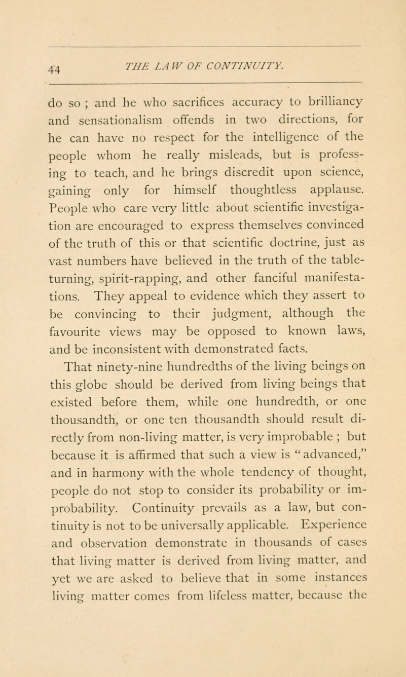 THE LA W OF CONTINUITY. do SO ; and he who sacrifices accuracy to briUiancy and sensationalism ofifends in two directions, for he can have no respect for the inteUigence of the people whom he really misleads, but is profess- ing to teach, and he brings discredit upon science, gaining only for himself thoughtless applause. People who care very little about scientific investiga- tion are encouraged to express themselves convinced of the truth of this or that scientific doctrine, just as vast numbers have believed in the truth of the table- turning, spirit-rapping, and other fanciful manifesta- tions. They appeal to evidence which they assert to be convincing to their judgment, although the favourite views may be opposed to known laws, and be inconsistent with demonstrated facts. That ninety-nine hundredths of the living beings on this globe should be derived from living beings that existed before them, while one hundredth, or one thousandth, or one ten thousandth should result di- rectly from non-living matter, is very improbable ; but because it is affirmed that such a view is *' advanced, and in harmony with the whole tendency of thought, people do not stop to consider its probability or im- probability. Continuity prevails as a law, but con- tinuity is not to be universally applicable. Experience and observation demonstrate in thousands of cases that living matter is derived from living matter, and yet we are asked to believe that in some instances living matter comes from lifeless matter, because the