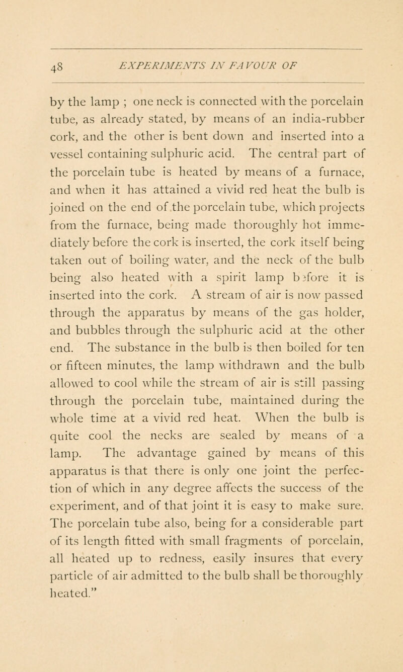 by the lamp ; one neck is connected with the porcelain tube, as already stated, by means of an india-rubber cork, and the other is bent down and inserted into a vessel containing sulphuric acid. The central part of the porcelain tube is heated by means of a furnace, and when it has attained a vivid red heat the bulb is joined on the end of the porcelain tube, which projects from the furnace, being made thoroughly hot imme- diately before the cork is inserted, the cork itself being taken out of boiling water, and the neck of the bulb being also heated with a spirit lamp b 3fore it is inserted into the cork. A stream of air is now passed through the apparatus by means of the gas holder, and bubbles through the sulphuric acid at the other end. The substance in the bulb is then boiled for ten or fifteen minutes, the lamp withdrawn and the bulb allowed to cool while the stream of air is still passing through the porcelain tube, maintained during the whole time at a vivid red heat. When the bulb is quite cool the necks are sealed by means of a lamp. The advantage gained by means of this apparatus is that there is only one joint the perfec- tion of which in any degree affects the success of the experiment, and of that joint it is easy to make sure. The porcelain tube also, being for a considerable part of its length fitted with small fragments of porcelain, all heated up to redness, easily insures that every particle of air admitted to the bulb sliall be thoroughly lieated.