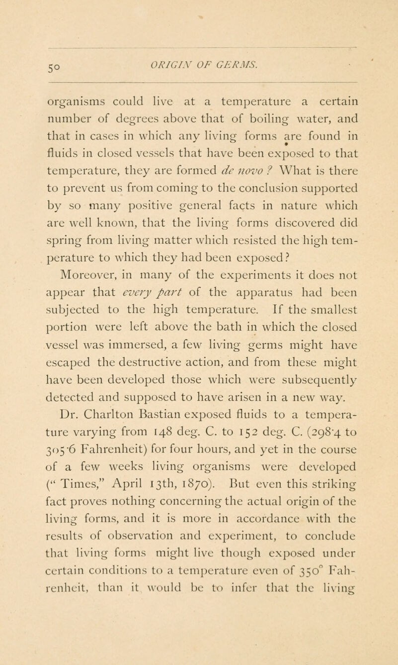 organisms could live at a temperature a certain number of degrees above that of boiling water, and that in cases in which any living forms are found in fluids in closed vessels that have been exposed to that temperature, they are formed de novo ? What is there to prevent us from coming to the conclusion supported by so many positive general facts in nature which are well known, that the living forms discovered did spring from living matter which resisted the high tem- perature to which they had been exposed ? Moreover, in many of the experiments it does not appear that every part of the apparatus had been subjected to the high temperature. If the smallest portion were left above the bath in which the closed vessel was immersed, a few living germs might have escaped the destructive action, and from these might have been developed those which were subsequently detected and supposed to have arisen in a new way. Dr. Charlton Bastian exposed fluids to a tempera- ture varying from 148 deg. C. to 152 deg. C. (2984 to 305 6 Fahrenheit) for four hours, and yet in the course of a few weeks living organisms were developed ( Times, April 13th, 1870). But even this striking fact proves nothing concerning the actual origin of the living forms, and it is more in accordance with the results of observation and experiment, to conclude that living forms might live though exposed under certain conditions to a temperature even of 350 Fah- renheit, than it would be to infer tliat tlic lixine