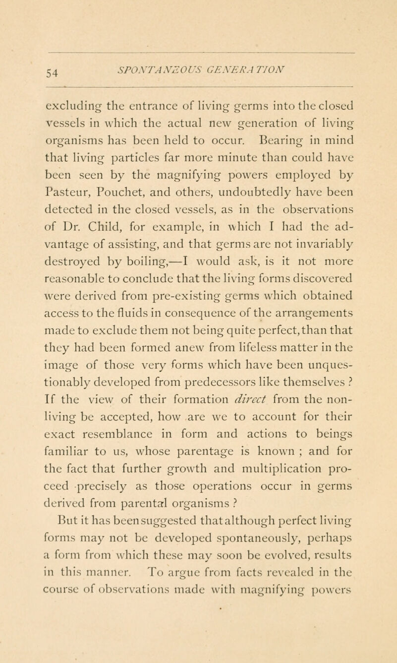 excluding the entrance of living germs into the closed vessels in which the actual new generation of living organisms has been held to occur. Bearing in mind that living particles far more minute than could have been seen by the magnifying powers employed by Pasteur, Pouchet, and others, undoubtedly have been detected in the closed vessels, as in the observ^ations of Dr. Child, for example, in which I had the ad- vantage of assisting, and that germs are not invariably destroyed by boiling,—I would ask, is it not more reasonable to conclude that the living forms discovered were derived from pre-existing germs which obtained access to the fluids in consequence of the arrangements made to exclude them not being quite perfect, than that they had been formed anew from lifeless matter in the image of those very forms which have been unques- tionably developed from predecessors like themselves } If the view of their formation direct from the non- living be accepted, how are we to account for their exact resemblance in form and actions to beings familiar to us, whose parentage is known ; and for the fact that further growth and multiplication pro- ceed precisely as those operations occur in germs derived from parental organisms .'' But it has been suggested that although perfect living forms may not be developed spontaneously, perhaps a form from which these may soon be evolved, results in this manner. To argue from facts revealed in the course of observations made with magnifying powers