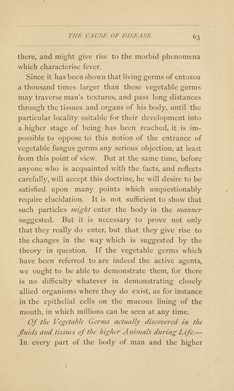 there, and might give rise to the morbid phenomena which characterise fever. Since it has been shown that Hving germs of entozoa a thousand times larger than these vegetable germs may traverse man's textures, and pass long distances through the tissues and organs of his body, until the particular locality suitable for their development into a higher stage of being has been reached, it is im- possible to oppose to this notion of the entrance of vegetable fungus germs any serious objection, at least from this point of view. But at the same time, before anyone who is acquainted with the facts, and reflects carefully, will accept this doctrine, he will desire to be satisfied upon many points which unquestionably require elucidation. It is not sufficient to show that such particles migJit enter the body in the manner suggested. But it is necessary to prove not only that they really do enter, but that they give rise to the changes in the way which is suggested by the theory in question. If the vegetable germs which have been referred to are indeed the active agents, we ought to be able to demonstrate them, for there is no difficulty whatever in demonstrating closely allied organisms where they do exist, as for instance in the epithelial cells on the mucous lining of the mouth, in which millions can be seen at any time. Of the Vegetable Germs aetiially diseovered in the fluids and tissues of the higher Animals during Life.— In every part of the body of man and the higher