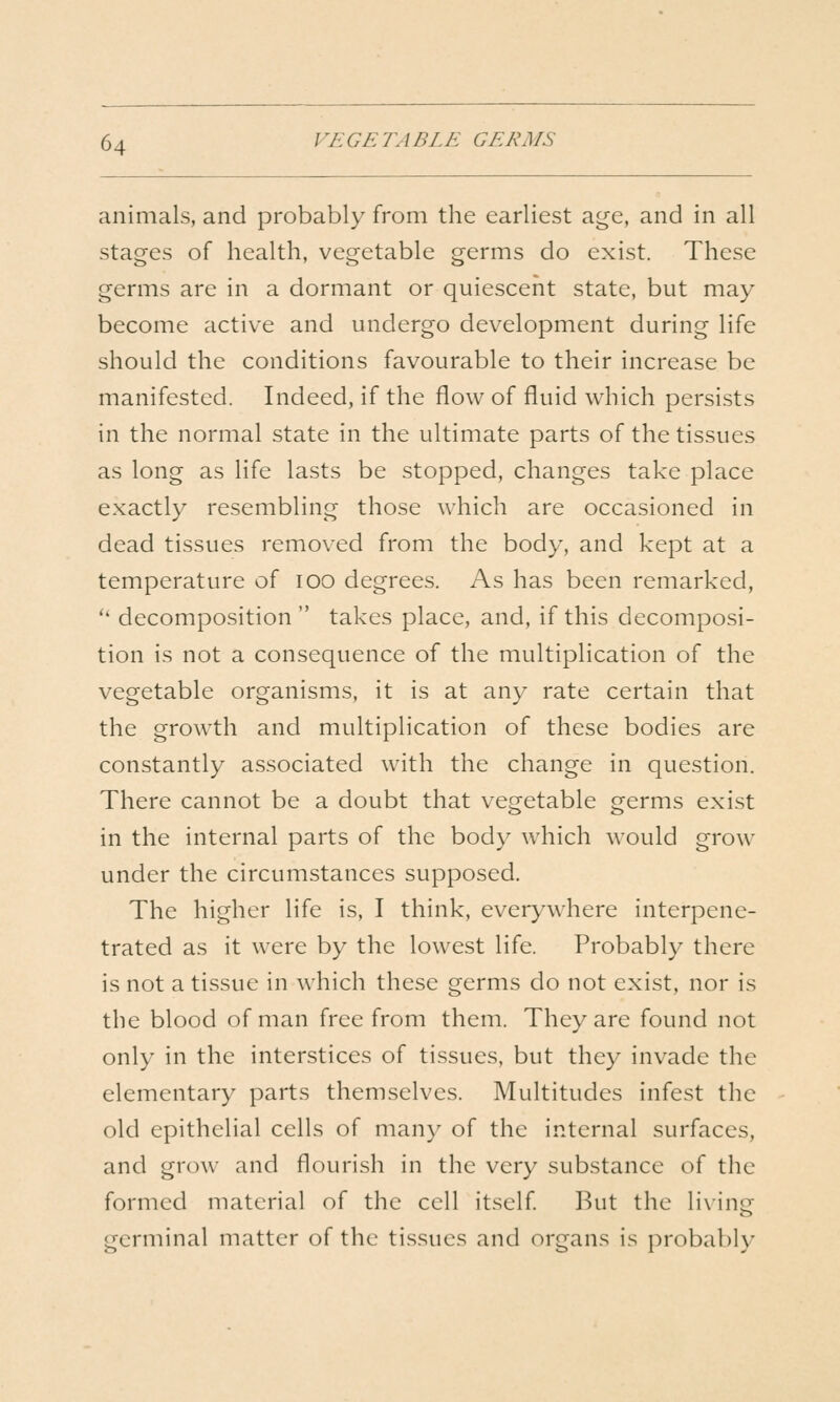 animals, and probably from the earliest age, and in all stages of health, vegetable germs do exist. These germs are in a dormant or quiescent state, but may become active and undergo development during life should the conditions favourable to their increase be manifested. Indeed, if the flow of fluid which persists in the normal state in the ultimate parts of the tissues as long as life lasts be stopped, changes take place exactly resembling those which are occasioned in dead tissues removed from the body, and kept at a temperature of lOO degrees. As has been remarked, '' decomposition  takes place, and, if this decomposi- tion is not a consequence of the multiplication of the vegetable organisms, it is at any rate certain that the growth and multiplication of these bodies are constantly associated with the change in question. There cannot be a doubt that vegetable germs exist in the internal parts of the body which would grow under the circumstances supposed. The higher life is, I think, everywhere interpene- trated as it were by the lowest life. Probably there is not a tissue in which these germs do not exist, nor is the blood of man free from them. They are found not only in the interstices of tissues, but they invade the elementary parts themselves. Multitudes infest the old epithelial cells of many of the internal surfaces, and grow and flourish in the very substance of the formed material of the cell itself l^ut the living germinal matter of the tissues and organs is probably