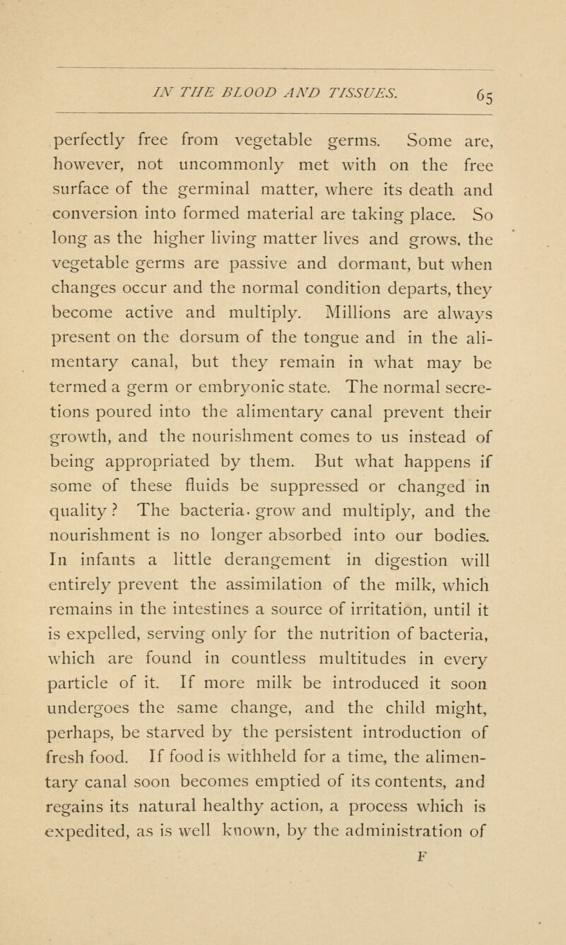 perfectly free from vegetable germs. Some are, however, not uncommonly met with on the free surface of the germinal matter, where its death and conversion into formed material are taking place. So long as the higher living matter lives and grows, the vegetable germs are passive and dormant, but when changes occur and the normal condition departs, they become active and multiply. Millions are always present on the dorsum of the tongue and in the ali- mentary canal, but they remain in what may be termed a germ or embryonic state. The normal secre- tions poured into the alimentary canal prevent their growth, and the nourishment comes to us instead of being appropriated by them. But what happens if some of these fluids be suppressed or changed in quality.'* The bacteria, grow and multiply, and the nourishment is no longer absorbed into our bodies. In infants a little derangement in digestion will entirely prevent the assimilation of the milk, which remains in the intestines a source of irritation, until it is expelled, serving only for the nutrition of bacteria, which are found in countless multitudes in every particle of it. If more milk be introduced it soon undergoes the same change, and the child might, perhaps, be starved by the persistent introduction of fresh food. If food is withheld for a time, the alimen- tary canal soon becomes emptied of its contents, and regains its natural healthy action, a process which is expedited, as is well known, by the administration of F