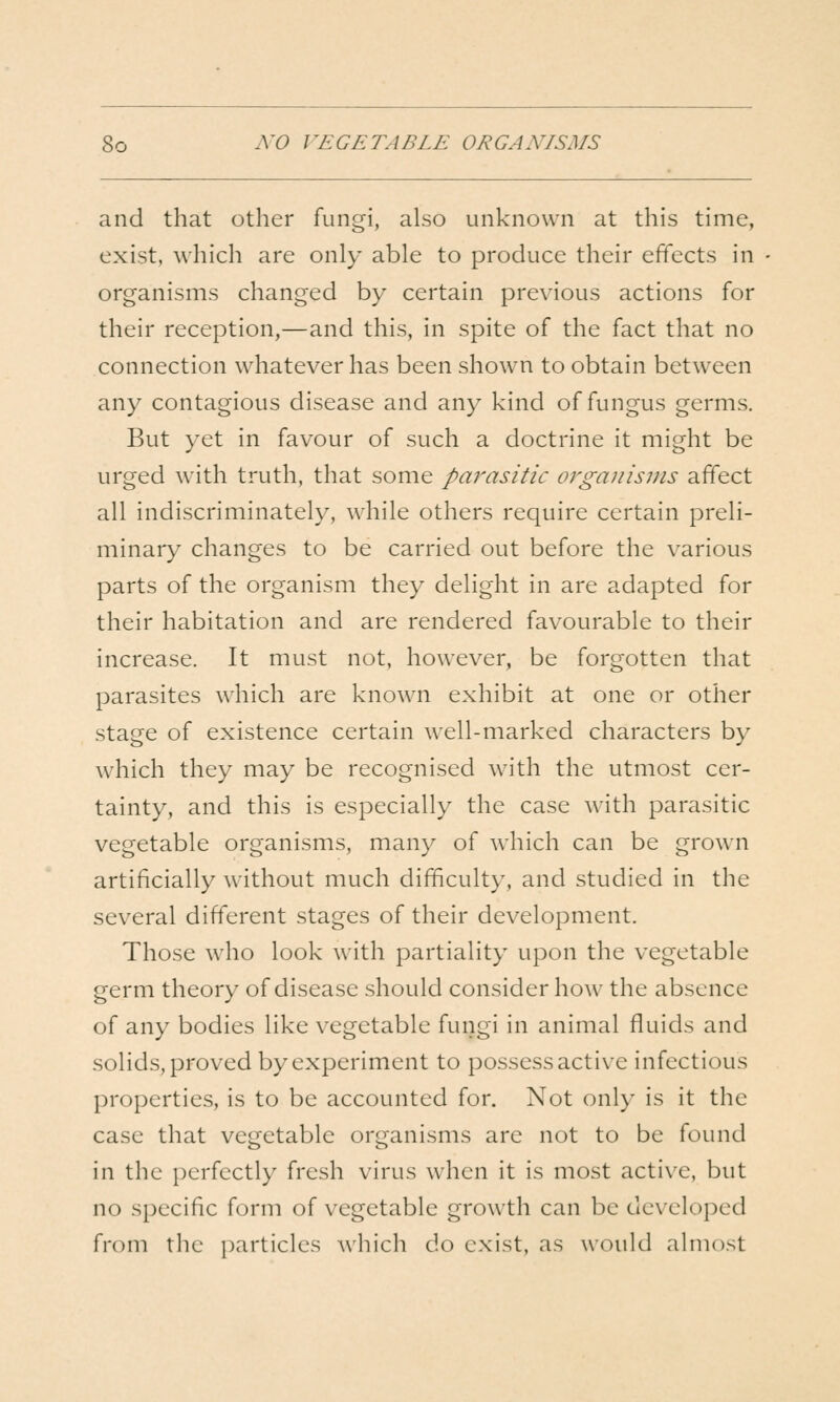 and that other fungi, also unknown at this time, exist, which are only able to produce their effects in organisms changed by certain previous actions for their reception,—and this, in spite of the fact that no connection whatever has been shown to obtain between any contagious disease and any kind of fungus germs. But yet in favour of such a doctrine it might be urged with truth, that some parasitic organisms affect all indiscriminately, while others require certain preli- minary changes to be carried out before the various parts of the organism they delight in are adapted for their habitation and are rendered favourable to their increase. It must not, however, be forgotten that parasites which are known exhibit at one or other stage of existence certain well-marked characters by which they may be recognised with the utmost cer- tainty, and this is especially the case wdth parasitic vegetable organisms, many of which can be grown artificially without much difficulty, and studied in the several different stages of their development. Those who look with partiality upon the vegetable germ theory of disease should consider how the absence of any bodies like vegetable fungi in animal fluids and solids, proved by experiment to possess active infectious properties, is to be accounted for. Not only is it the case that vegetable organisms arc not to be found in the perfectly fresh virus when it is most active, but no specific form of vegetable growth can be dc\-eloped from the particles ^^'hich do exist, as would almost