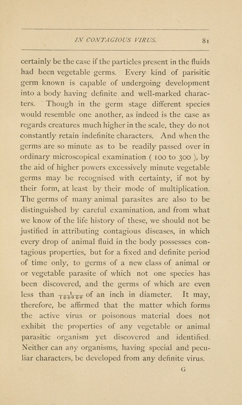 certainly be the case if the particles present in the fluids had been vegetable germs. Every kind of parisitic germ known is capable of undergoing development into a body having definite and well-marked charac- ters. Though in the germ stage different species would resemble one another, as indeed is the case as regards creatures much higher in the scale, they do not constantly retain indefinite characters. And when the germs are so minute as to be readily passed over in ordinary microscopical examination ( lOO to 300 ), by the aid of higher powers excessively minute vegetable germs may be recognised with certainty, if not by their form., at least by their mode of multiplication. The germs of many animal parasites are also to be distinguished by careful examination, and from what we know of the life history of these, we should not be justified in attributing contagious diseases, in which every drop of animal fluid in the body possesses con- tagious properties, but for a fixed and definite period of time only, to germs of a new class of animal or or vegetable parasite of which not one species has been discovered, and the germs of which are even less than yooVoo ^^ '^^ mch in diameter. It may, therefore, be affirmed that the matter which forms the active virus or poisonous material does not exhibit the properties of any vegetable or animal parasitic organism yet discovered and identified. Neither can any organisms, having special and pecu- liar characters, be developed from any definite virus. G