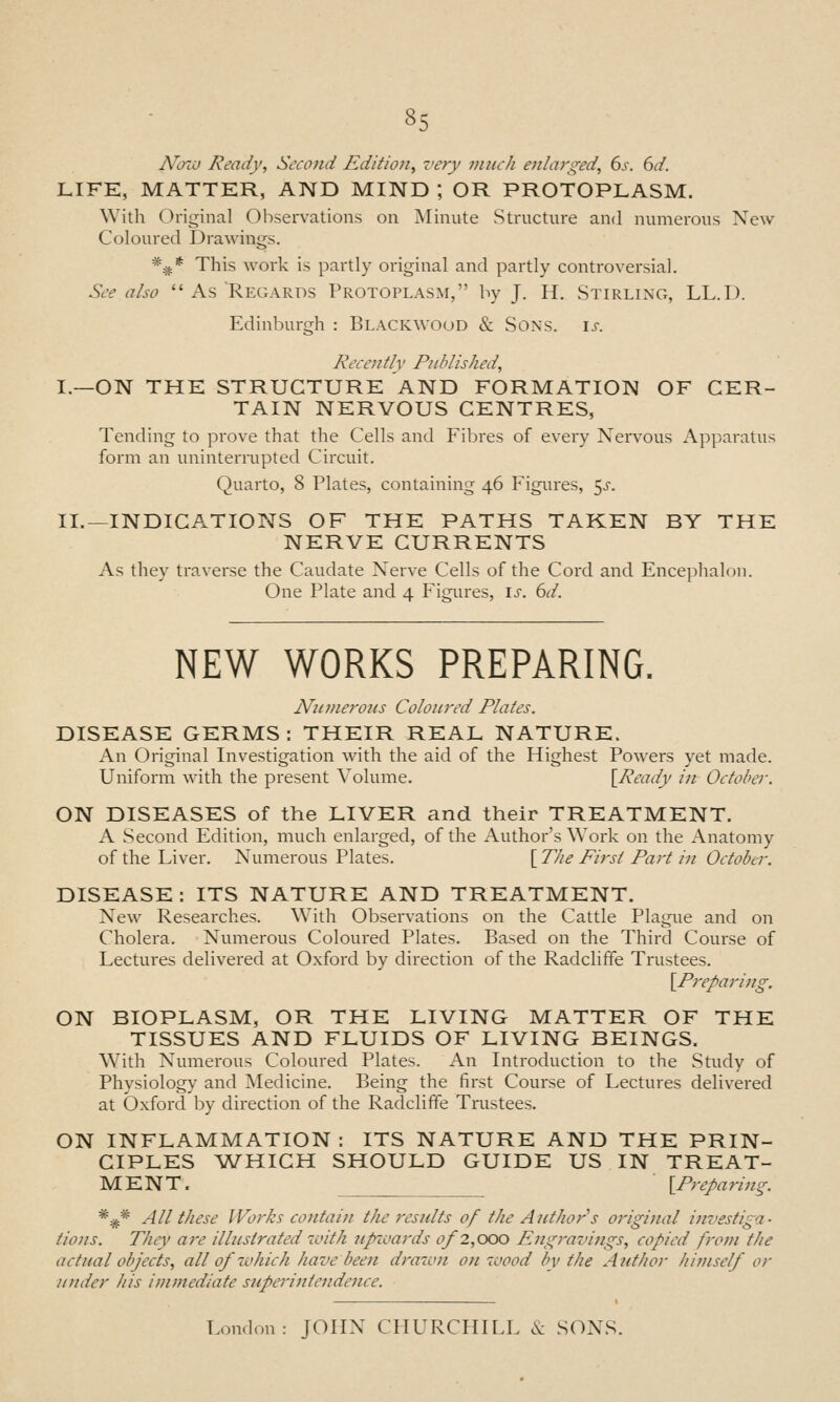 A'ozii Ready, Second Edition^ very much enlarged, 6j-. dd. LIFE, MATTER, AND MIND ; OR PROTOPLASM. With Original Observations on Minute Structure and numerous New Coloured Drawings. *^* This work is partly original and partly controversial. See also  As Regards Protoplasm, by J. H. Stirling, LL.D. Edinburgh : Blackwood & Sons. ij-. Recently Published, I.—ON THE STRUCTURE AND FORMATION OF CER- TAIN NERVOUS CENTRES, Tending to prove that the Cells and Fibres of every Nervous Apparatus form an uninteniipted Circuit. Quarto, 8 Plates, containing 46 Figiu-es, 5j-. II.—INDICATIONS OF THE PATHS TAKEN BY THE NERVE CURRENTS As they traverse the Caudate Nerve Cells of the Cord and Encephalon. One Plate and 4 Figures, is. 6d. NEW WORKS PREPARING. Numerous Coloured Plates. DISEASE GERMS : THEIR REAL NATURE. An Original Investigation with the aid of the Highest Powers yet made. Uniform with the present Volume. \^Ready in October. ON DISEASES of the LIVER and their TREATMENT. A Second Edition, much enlarged, of the Author's Work on the Anatomy of the Liver. Numerous Plates. [ The First Part in October. DISEASE: ITS NATURE AND TREATMENT. New Researches. With Observations on the Cattle Plague and on Cholera. Numerous Coloured Plates. Based on the Third Course of Lectures delivered at Oxford by direction of the Radcliffe Trustees. \^P7'eparing. ON BIOPLASM, OR THE LIVING MATTER OF THE TISSUES AND FLUIDS OF LIVING BEINGS. With Numerous Coloured Plates. An Introduction to the Study of Physiology and Medicine. Being the first Course of Lectures delivered at Oxford by direction of the Radcliffe Trustees. ON INFLAMMATION : ITS NATURE AND THE PRIN- CIPLES ^WHICH SHOULD GUIDE US IN TREAT- MENT. ^Preparing. *^* All these Works contain the results of the Author's original investiga- tions. They are illustrated 7i>ith upzoaj'ds of2,QOO Engravings, copied from the actual objects, all of ivhich have been drawn on wood by the Author hitnself or under his immediate superintendence. London: JOHN CHURCHILL .V SONS.