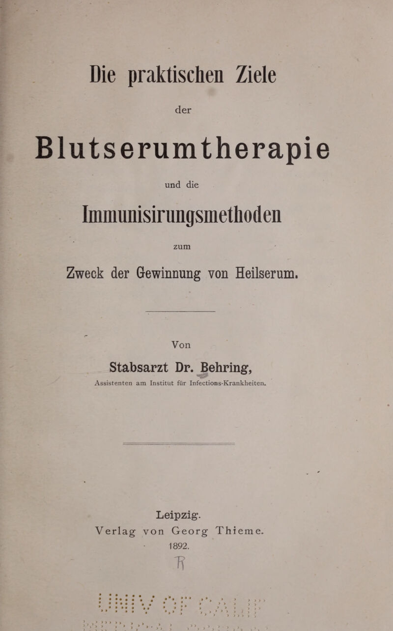 Die praktischen Ziele der Bluts erumtherapie und die Immunisirungsmethoden Zweck der Gewinnung von Heilserum. Von Stabsarzt Dr. Behring, Assistenten am Institut für Infections-Krankheiten. Leipzig. Verlag von Georg Thieme. 1892. 7?