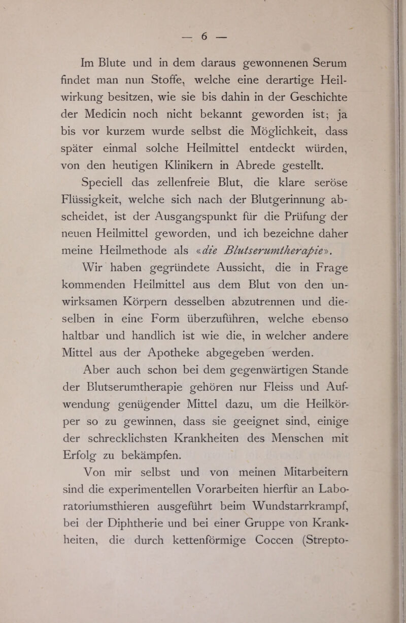 Im Blute und in dem daraus gewonnenen Serum findet man nun Stoffe, welche eine derartige Heil- wirkung besitzen, wie sie bis dahin in der Geschichte der Medicin noch nicht bekannt geworden ist; ja bis vor kurzem wurde selbst die Möglichkeit, dass später einmal solche Heilmittel entdeckt würden, von den heutigen Klinikern in Abrede gestellt. Speciell das zellenfreie Blut, die klare seröse Flüssigkeit, welche sich nach der Blutgerinnung ab- scheidet, ist der Ausgangspunkt für die Prüfung der neuen Heilmittel geworden, und ich bezeichne daher meine Heilmethode als «die Blutserumtherapiey>. Wir haben gegründete Aussicht, die in Frage kommenden Heilmittel aus dem Blut von den un- wirksamen Körpern desselben abzutrennen und die- selben in eine Form überzuführen, welche ebenso haltbar und handlich ist wie die, in welcher andere Mittel aus der Apotheke abgegeben werden. Aber auch schon bei dem gegenwärtigen Stande der Blutserumtherapie gehören nur Fleiss und Auf- wendung genügender Mittel dazu, um die Heilkör- per so zu gewinnen, dass sie geeignet sind, einige der schrecklichsten Krankheiten des Menschen mit Erfolg zu bekämpfen. Von mir selbst und von meinen Mitarbeitern sind die experimentellen Vorarbeiten hierfür an Labo- ratoriumsthieren ausgeführt beim Wundstarrkrampf, bei der Diphtherie und bei einer Gruppe von Krank- heiten, die durch kettenförmige Coccen (Strepto-