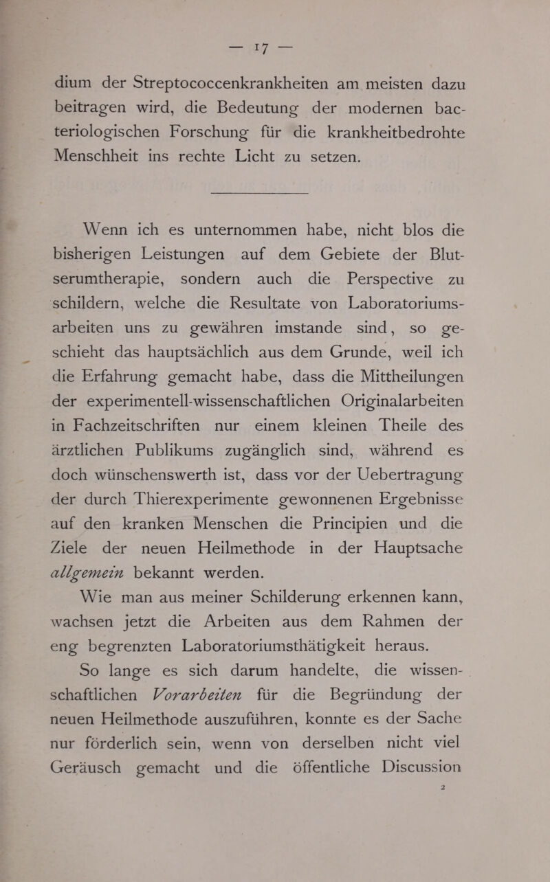 dium der Streptococcenkrankheiten am meisten dazu beitragen wird, die Bedeutung der modernen bac- teriologischen Forschung für die krankheitbedrohte Menschheit ins rechte Licht zu setzen. Wenn ich es unternommen habe, nicht blos die bisherigen Leistungen auf dem Gebiete der Blut- serumtherapie, sondern auch die Perspective zu schildern, welche die Resultate von Laboratoriums- arbeiten uns zu gewähren imstande sind, so ge- schieht das hauptsächlich aus dem Grunde, weil ich die Erfahrung gemacht habe, dass die Mittheilungen der experimentell-wissenschaftlichen Originalarbeiten in Fachzeitschriften nur einem kleinen Theile des ärztlichen Publikums zugänglich sind, während es doch wünschenswerth ist, dass vor der Uebertragung der durch Thierexperimente gewonnenen Ergebnisse auf den kranken Menschen die Principien und die Ziele der neuen Heilmethode in der Hauptsache allgemein bekannt werden. Wie man aus meiner Schilderung erkennen kann, wachsen jetzt die Arbeiten aus dem Rahmen der eng begrenzten Laboratoriumsthätigkeit heraus. So lange es sich darum handelte, die wissen- schaftlichen Vorarbeiten für die Begründung der neuen Heilmethode auszuführen, konnte es der Sache nur förderlich sein, wenn von derselben nicht viel Geräusch gemacht und die öffentliche Discussion