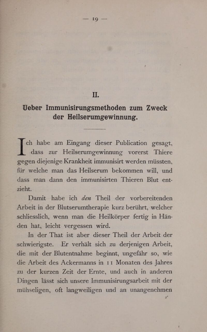 IL Ueber Immunisirungsmethoden zum Zweck der Heilserumgewinnung. Ich habe am Eingang dieser Publication gesagt, dass zur Heilserumgewinnung vorerst Thiere gegen diejenige Krankheit immunisirt werden müssten, für welche man das Heilserum bekommen will, und dass man dann den immunisirten Thieren Blut ent- zieht. Damit habe ich den Theil der vorbereitenden Arbeit in der Blutserumtherapie kurz berührt, welcher schliesslich, wenn man die Heilkörper fertig in Hän- den hat, leicht vergessen wird. In der That ist aber dieser Theil der Arbeit der schwierigste. Er verhält sich zu derjenigen Arbeit, die mit der Blutentnahme beginnt, ungefähr so, wie die Arbeit des Ackermanns in 11 Monaten des Jahres zu der kurzen Zeit der Ernte, und auch in anderen Dingen lässt sich unsere Immunisirungsarbeit mit der mühseligen, oft langweiligen und an unangenehmen