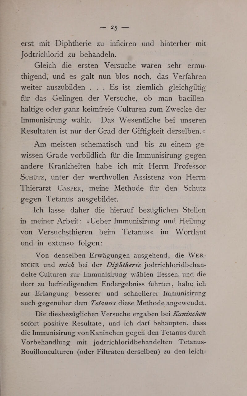 erst mit Diphtherie zu inficiren und hinterher mit Jodtrichlorid zu behandeln. Gleich die ersten Versuche waren sehr ermu- thigend, und es galt nun blos noch, das Verfahren weiter auszubilden ... Es ist ziemlich gleichgiltig für das Gelingen der Versuche, ob man bacillen- haltige oder ganz keimfreie Culturen zum Zwecke der Immunisirung wählt. Das Wesentliche bei unseren Resultaten ist nur der Grad der Giftigkeit derselben.« Am meisten schematisch und bis zu einem ge- wissen Grade vorbildlich für die Immunisirung gegen andere Krankheiten habe ich mit Herrn Professor Schütz, unter der werthvollen Assistenz von Herrn Thierarzt Casper, meine Methode für den Schutz gegen Tetanus ausgebildet. Ich lasse daher die hierauf bezüglichen Stellen in meiner Arbeit: »Ueber Immunisirung und Heilung von Versuchsthieren beim Tetanus« im Wortlaut und in extenso folgen: Von denselben Erwägungen ausgehend, die WER- NICKE und mich bei der Diphtherie jodtrichloridbehan- delte Culturen zur Immunisirung wählen Hessen, und die dort zu befriedigendem Endergebniss führten, habe ich zur Erlangung besserer und schnellerer Immunisirung auch gegenüber dem Tetanus diese Methode angewendet. Die diesbezüglichen Versuche ergaben bei Kaninchen sofort positive Resultate, und ich darf behaupten, dass die Immunisirung von Kaninchen gegen den Tetanus durch Vorbehandlung mit jodtrichlondbehandelten Tetanus- Bouillonculturen (oder Filtraten derselben) zu den leich-