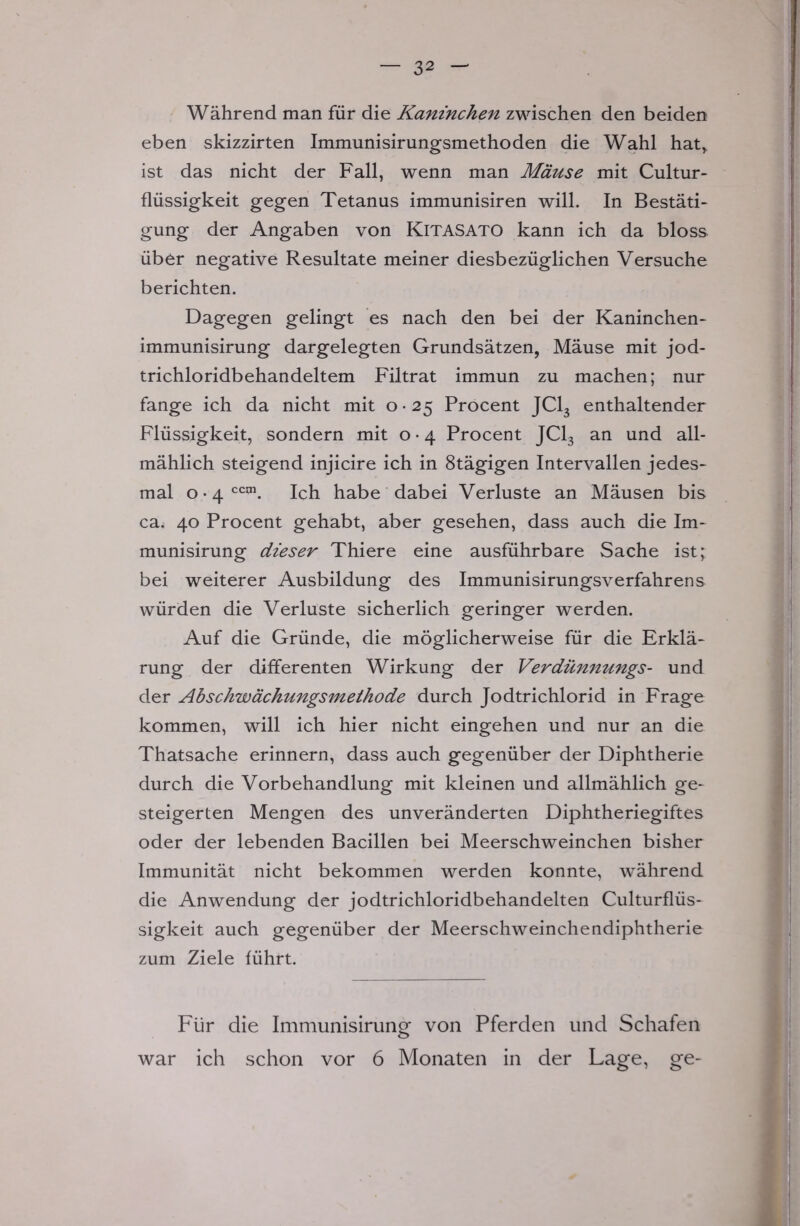 Während man für die Kaninchen zwischen den beiden eben skizzirten Immunisirungsmethoden die Wahl hatr ist das nicht der Fall, wenn man Mäuse mit Cultur- flüssigkeit gegen Tetanus immunisiren will. In Bestäti- gung der Angaben von KlTASATO kann ich da bloss über negative Resultate meiner diesbezüglichen Versuche berichten. Dagegen gelingt es nach den bei der Kaninchen- immunisirung dargelegten Grundsätzen, Mäuse mit jod- trichloridbehandeltem Filtrat immun zu machen; nur fange ich da nicht mit o • 2$ Procent JC13 enthaltender Flüssigkeit, sondern mit o • 4 Procent JC13 an und all- mählich steigend injicire ich in 8tägigen Intervallen jedes- mal o • 4 ccai. Ich habe dabei Verluste an Mäusen bis ca. 40 Procent gehabt, aber gesehen, dass auch die Im- munisirung dieser Thiere eine ausführbare Sache ist; bei weiterer Ausbildung des Immunisirungsverfahrens würden die Verluste sicherlich geringer werden. Auf die Gründe, die möglicherweise für die Erklä- rung der differenten Wirkung der Verdünnungs- und der Abschwächungsmelhode durch Jodtrichlorid in Frage kommen, will ich hier nicht eingehen und nur an die Thatsache erinnern, dass auch gegenüber der Diphtherie durch die Vorbehandlung mit kleinen und allmählich ge- steigerten Mengen des unveränderten Diphtheriegiftes oder der lebenden Bacillen bei Meerschweinchen bisher Immunität nicht bekommen werden konnte, während die Anwendung der jodtrichloridbehandelten Culturflüs- sigkeit auch gegenüber der Meerschweinchendiphtherie zum Ziele führt. Für die Immunisirung von Pferden und Schafen war ich schon vor 6 Monaten in der Lage, ge-