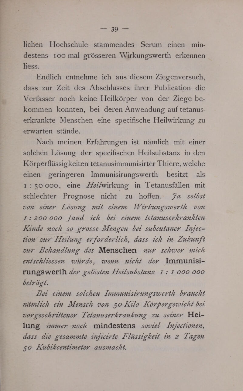 liehen Hochschule stammendes Serum einen min- destens i oo mal grösseren Wirkungswerth erkennen Hess. Endlich entnehme ich aus diesem Ziegenversuch, dass zur Zeit des Abschlusses ihrer Publication die Verfasser noch keine Heilkörper von der Ziege be- kommen konnten, bei deren Anwendung auf tetanus- erkrankte Menschen eine speeifische Heilwirkung zu erwarten stände. Nach meinen Erfahrungen ist nämlich mit einer solchen Lösung der speeifischen Heilsubstanz in den Körperflüssigkeiten tetanusimmunisirter Thiere, welche einen geringeren Immunisirungswerth besitzt als i : 50 000, eine Z&zYwirkung in Tetanusfällen mit schlechter Prognose nicht zu hoffen. Ja selbst von einer Lösung mit einem Wirkungswerth von 1: 200 000 fand ich bei einem tetanus er krankten Kinde noch so grosse Mengen bei subcutaner Injec- tion zur Heilung erforderlich, dass ich in Zukunft zur Behandlung des Menschen nur schwer mich entschliessen würde, wenn nicht der Immunisi- rungswerth der gelösten Heilsubstanz 1: 1 000 000 beträgt. Bei einem solchen Immunisirungswerth braucht nämlich ein Mensch von 50 Kilo Körpergewicht bei vorgeschrittener Tetanus er krankung zu seiner Hei- lung immer noch mindestens soviel Injectionen, dass die gesammte injicirte Flüssigkeit in 2 Tagen 50 Kubikcentimeter ausmacht.