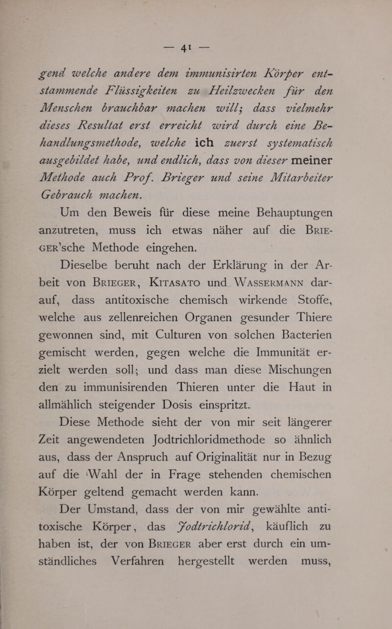 gend welche andere dem immunisirten Körper ent- stammende Flüssigkeiten zu Heilzwecken für den Menschen brauchbar machen will; dass vielmehr dieses Resultat erst erreicht wird durch eine Be- handlungsmethode, welche ich zuerst systematisch ausgebildet habe, ttnd endlich, dass von dieser meiner Methode atcch Prof. Brieger und seine Mitarbeiter Gebrauch machen. Um den Beweis für diese meine Behauptungen anzutreten, muss ich etwas näher auf die Brie- GER'sche Methode eingehen. Dieselbe beruht nach der Erklärung in der Ar- beit von Brieger, Kitasato und Wassermann dar- auf, dass antitoxische chemisch wirkende Stoffe, welche aus zellenreichen Organen gesunder Thiere gewonnen sind, mit Culturen von solchen Bacterien gemischt werden, gegen welche die Immunität er- zielt werden soll; und dass man diese Mischungen den zu immunisirenden Thieren unter die Haut in allmählich steigender Dosis einspritzt. Diese Methode sieht der von mir seit längerer Zeit angewendeten Jodtrichloridmethode so ähnlich aus, dass der Anspruch auf Originalität nur in Bezug auf die Wahl der in Frage stehenden chemischen Körper geltend gemacht werden kann. Der Umstand, dass der von mir gewählte anti- toxische Körper, das Jodtrichlorid, käuflich zu haben ist, der von Brieger aber erst durch ein um- ständliches Verfahren hergestellt werden muss,