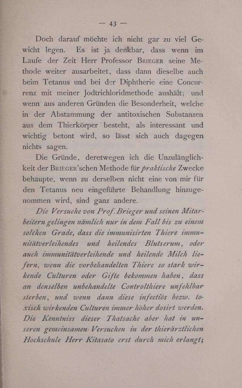 Doch darauf möchte ich nicht gar zu viel Ge- wicht legen. Es ist ja denkbar, dass wenn im Laufe der Zeit Herr Professor Brieger seine Me- thode weiter ausarbeitet, dass dann dieselbe auch beim Tetanus und bei der Diphtherie eine Concur- renz mit meiner Jodtrichloridmethode aushält; und wenn aus anderen Gründen die Besonderheit, welche in der Abstammung der antitoxischen Substanzen aus dem Thierkörper besteht, als interessant und wichtig betont wird, so lässt sich auch dagegen nichts sagen. Die Gründe, deretwegen ich die Unzulänglich- keit der BRiEGER'schen Methode für praktische Zwecke behaupte, wenn zu derselben nicht eine von mir für den Tetanus neu eingeführte Behandlung hinzuge- nommen wird, sind ganz andere. Die Versuche von Prof. Brieger und seinen Mitar- beitern gelingen nämlich nur in dem Fall bis zu einem solchen Grade, dass die immunisirten Thiere immu- nit'dtv er leihendes und heilendes Blutserum, oder auch immunit'dlv er leihende und heilende Milch lie- fern, wenn die vor behandelten Thiere so stark wir- kende Culturen oder Gifte bekommen haben, dass an denselben unbehandelte ControltJiiere unfehlbar sterben, und wenn dann diese infectios bezw. to- xisch wirkenden Culturen immer hoher dosirt werden. Die Kenntniss dieser Thatsache aber hat in un- seren gemeinsamen- Versuchen in der thier ärztlichen Hochschule Herr Kitasato erst durch mich erlangtj