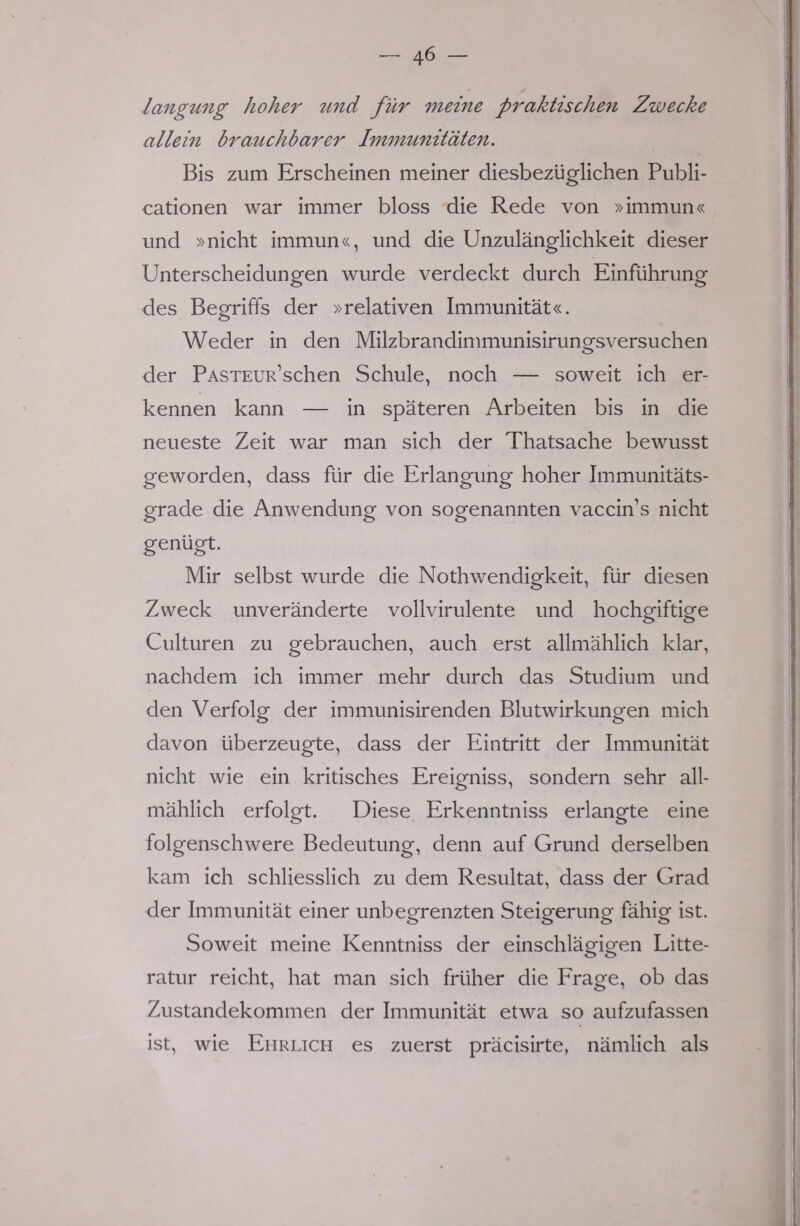 langung hoher und für meine praktischen Zwecke allein brauchbarer Immunitäten. Bis zum Erscheinen meiner diesbezüglichen Publi- cationen war immer bloss die Rede von »immun« und »nicht immun«, und die Unzulänglichkeit dieser Unterscheidungen wurde verdeckt durch Einführung des Begriffs der »relativen Immunität«. Weder in den Milzbrandimmunisirungsversuchen der PASTEUR'schen Schule, noch — soweit ich er- kennen kann — in späteren Arbeiten bis in die neueste Zeit war man sich der Thatsache bewusst geworden, dass für die Erlangung hoher Immunitäts- grade die Anwendung von sogenannten vaccnVs nicht genügt. Mir selbst wurde die Nothwendigkeit, für diesen Zweck unveränderte vollvirulente und hochgiftige Culturen zu gebrauchen, auch erst allmählich klar, nachdem ich immer mehr durch das Studium und den Verfolg der immunisirenden Blutwirkungen mich davon überzeugte, dass der Eintritt der Immunität nicht wie ein kritisches Ereigniss, sondern sehr all- mählich erfolgt. Diese Erkenntniss erlangte eine folgenschwere Bedeutung, denn auf Grund derselben kam ich schliesslich zu dem Resultat, dass der Grad der Immunität einer unbegrenzten Steigerung fähig ist. Soweit meine Kenntniss der einschlägigen Litte- ratur reicht, hat man sich früher die Frage, ob das Zustandekommen der Immunität etwa so aufzufassen ist, wie Ehrlich es zuerst präcisirte, nämlich als