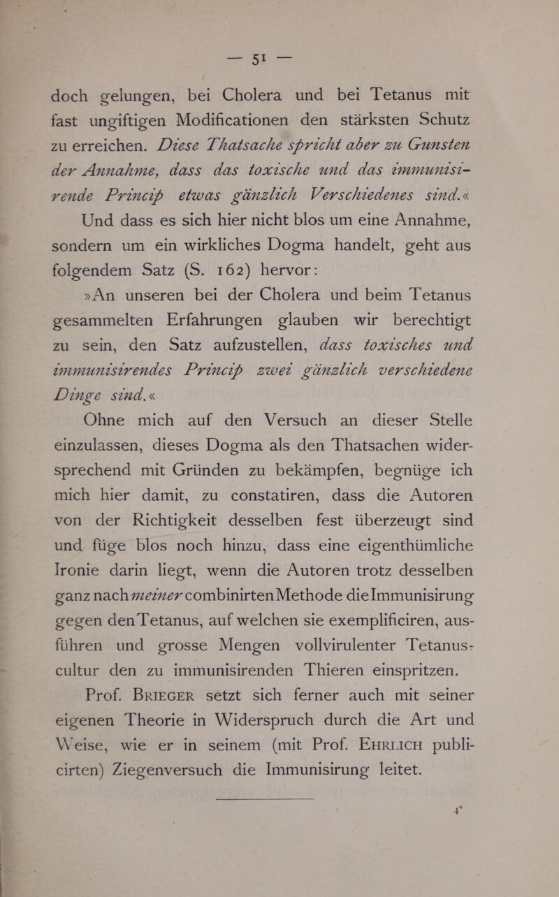 doch gelungen, bei Cholera und bei Tetanus mit fast ungiftigen Modifikationen den stärksten Schutz zu erreichen. Diese Thatsache spricht aber zu Gunsten der Annahme, dass das toxische und das immunisi- rende Princip etwas gänzlich Verschiedenes sind.« Und dass es sich hier nicht blos um eine Annahme, sondern um ein wirkliches Dogma handelt, geht aus folgendem Satz (S. 162) hervor: »An unseren bei der Cholera und beim Tetanus gesammelten Erfahrungen glauben wir berechtigt zu sein, den Satz aufzustellen, dass toxisches und immunisirendes Princip zwei gänzlich verschiedene Dinge sind.« Ohne mich auf den Versuch an dieser Stelle einzulassen, dieses Dogma als den Thatsachen wider- sprechend mit Gründen zu bekämpfen, begnüge ich mich hier damit, zu constatiren, dass die Autoren von der Richtigkeit desselben fest überzeugt sind und füge blos noch hinzu, dass eine eigenthümliche Ironie darin liegt, wenn die Autoren trotz desselben ganz nach^^^r combinirtenMethode dielmmunisirung gegen den Tetanus, aufweichen sie exemplificiren, aus- führen und grosse Mengen vollvirulenter Tetanus- cultur den zu immunisirenden Thieren einspritzen. Prof. Brieger setzt sich ferner auch mit seiner eigenen Theorie in Widerspruch durch die Art und Weise, wie er in seinem (mit Prof. Ehrlich publi- cirten) Ziegenversuch die Immunisirung leitet.