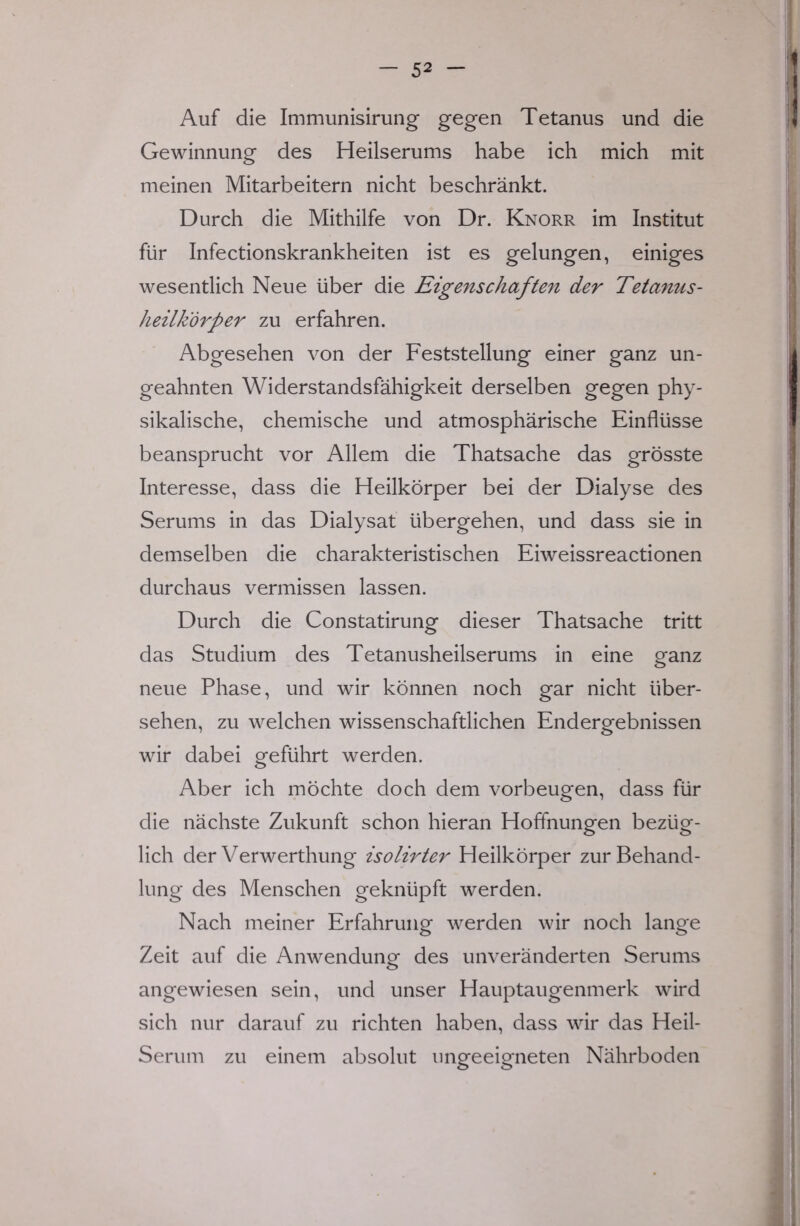 Auf die Immunisirung gegen Tetanus und die Gewinnung des Heilserums habe ich mich mit meinen Mitarbeitern nicht beschränkt. Durch die Mithilfe von Dr. Knorr im Institut für Infectionskrankheiten ist es gelungen, einiges wesentlich Neue über die Eigenschaften der Tetanus- heilkorper zu erfahren. Abgesehen von der Feststellung einer ganz un- geahnten Widerstandsfähigkeit derselben gegen phy- sikalische, chemische und atmosphärische Einflüsse beansprucht vor Allem die Thatsache das grösste Interesse, dass die Heilkörper bei der Dialyse des Serums in das Dialysat übergehen, und dass sie in demselben die charakteristischen Eiweissreactionen durchaus vermissen lassen. Durch die Constatirung dieser Thatsache tritt das Studium des Tetanusheilserums in eine ganz neue Phase, und wir können noch gar nicht über- sehen, zu welchen wissenschaftlichen Endergebnissen wir dabei geführt werden. Aber ich möchte doch dem vorbeugen, dass für die nächste Zukunft schon hieran Hoffnungen bezüg- lich der Verwerthung isolirter Heilkörper zur Behand- lung des Menschen geknüpft werden. Nach meiner Erfahrung werden wir noch lange Zeit auf die Anwendung des unveränderten Serums angewiesen sein, und unser Hauptaugenmerk wird sich nur darauf zu richten haben, dass wir das Heil- Serum zu einem absolut ungeeigneten Nährboden