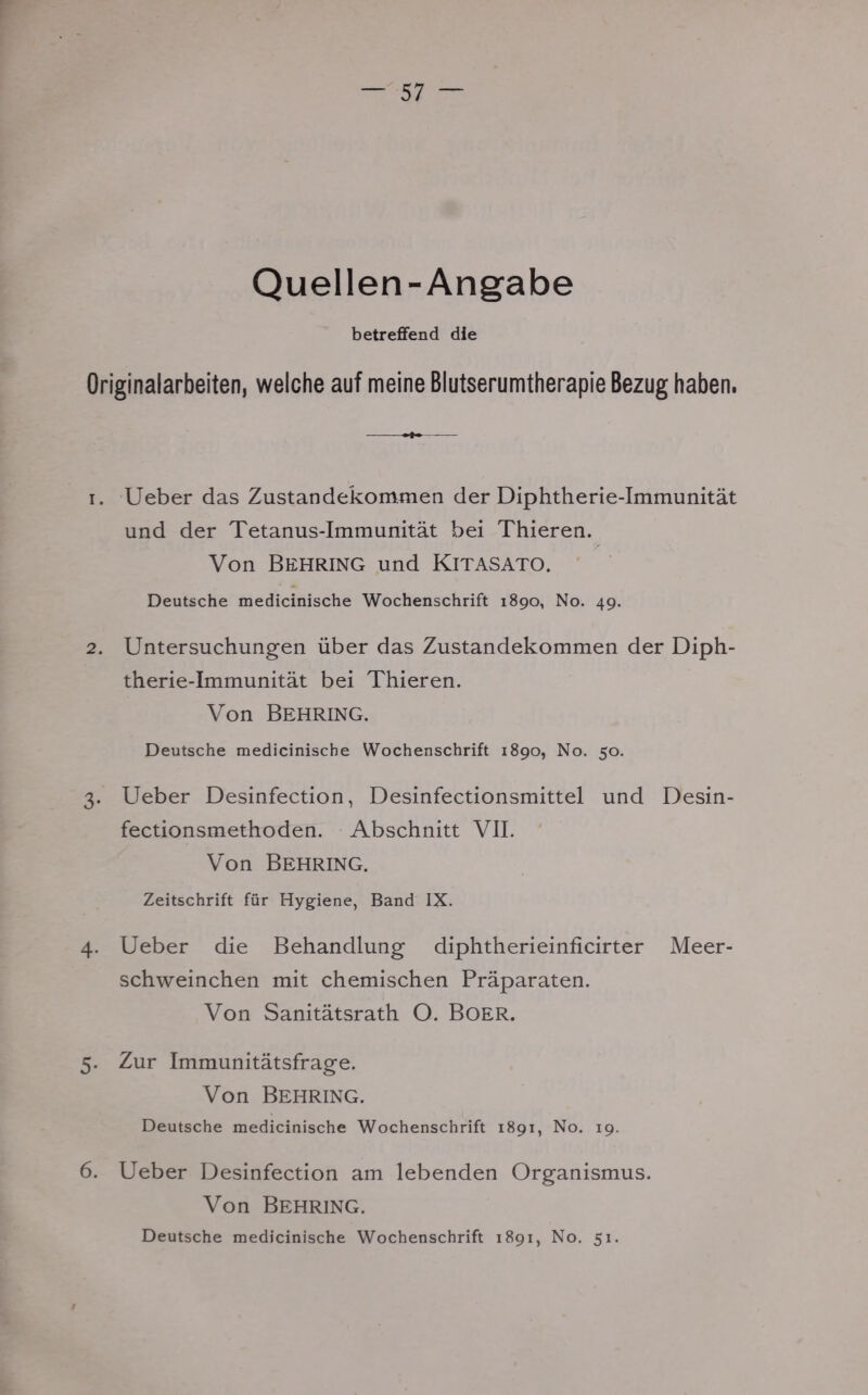 Quellen-Angabe betreffend die Originalarbeiten, welche auf meine Blutserumtherapie Bezug haben. i. Ueber das Zustandekommen der Diphtherie-Immunität und der Tetanus-Immunität bei Thieren. Von Behring und Kitasato. Deutsche medicinische Wochenschrift 1890, No. 49. 2. Untersuchungen über das Zustandekommen der Diph- therie-Immunität bei Thieren. Von Behring. Deutsche medicinische Wochenschrift 1890, No. 50. 3. Ueber Desinfection, Desinfectionsmittel und Desin- fectionsmethoden. Abschnitt VII. Von Behring. Zeitschrift für Hygiene, Band IX. 4. Ueber die Behandlung diphtherieinficirter Meer- schweinchen mit chemischen Präparaten. Von Sanitätsrath O. BOER. 5. Zur Immunitätsfrage. Von Behring. Deutsche medicinische Wochenschrift 1891, No. 19. 6. Ueber Desinfection am lebenden Organismus. Von Behring. Deutsche medicinische Wochenschrift 1891, No. 51.