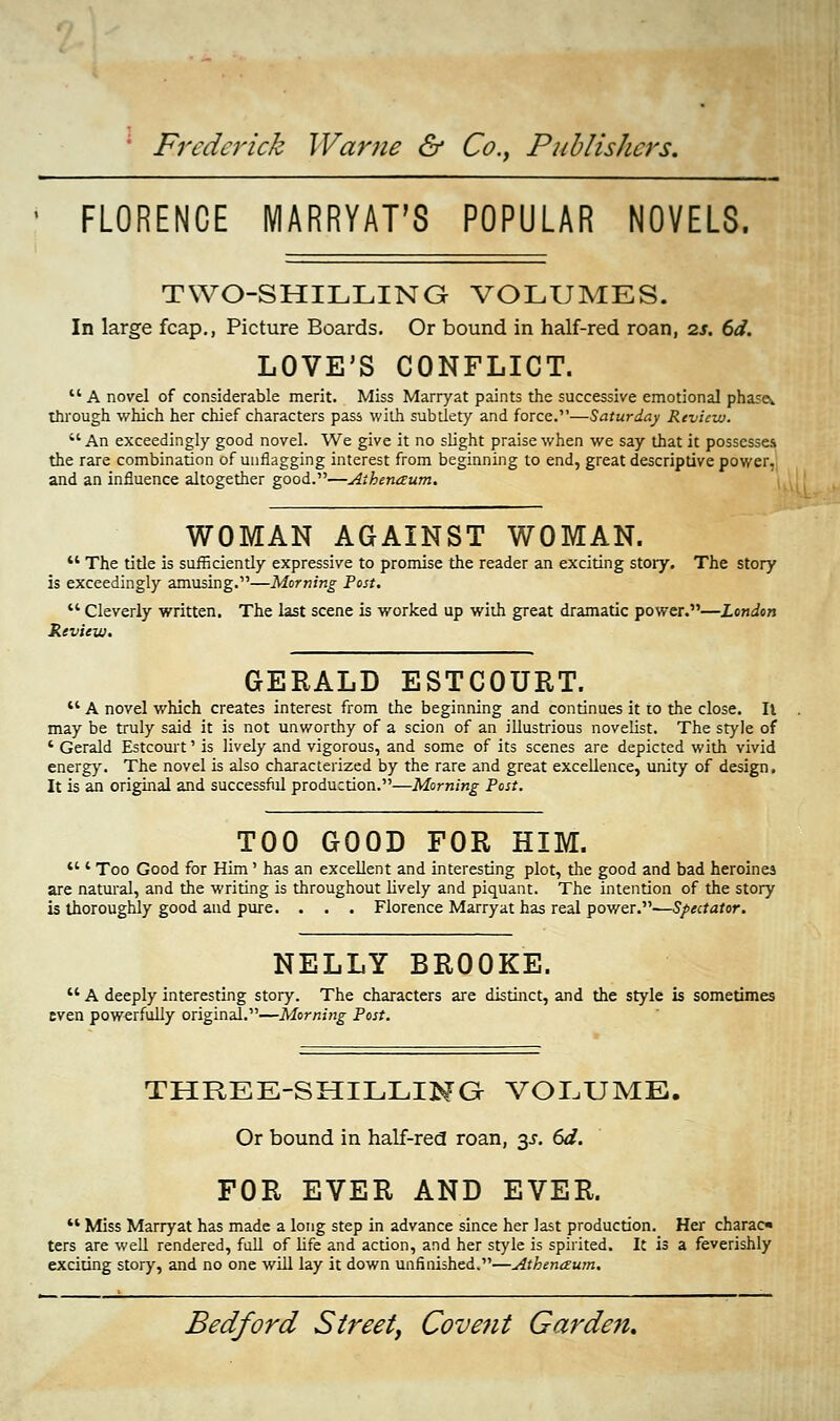 FLORENCE MARRYAT'S POPULAR NOVELS. TWO-SHILLING VOLUMES. In large fcap., Picture Boards. Or bound in half-red roan, is. 6d. LOVE'S CONFLICT.  A novel of considerable merit. Miss Marryat paints the successive emotional phases through which her chief characters pass with subtlety and force.—Saturday Review. An exceedingly good novel. We give it no slight praise when we say that it possesses the rare combination of unflagging interest from beginning to end, great descriptive power, and an influence altogether good.—Aihenaum. WOMAN AGAINST WOMAN.  The title is sufficiently expressive to promise the reader an exciting story. The story is exceedingly amusing.—Morning Post.  Cleverly written. The last scene is worked up with great dramatic power.—London Review. GERALD ESTCOURT.  A novel which creates interest from the beginning and continues it to the close. II may be truly said it is not unworthy of a scion of an illustrious novelist. The style of ' Gerald Estcourt' is lively and vigorous, and some of its scenes are depicted with vivid energy. The novel is also characterized by the rare and great excellence, unity of design. It is an original and successful production.—Morning Post. TOO GOOD FOR HIM.  ' Too Good for Him' has an excellent and interesting plot, the good and bad heroines are natural, and the writing is throughout lively and piquant. The intention of the story is thoroughly good and pure. . . . Florence Marryat has real power.—S/^ctafor. NELLY BROOKE.  A deeply interesting story. The characters are distinct, and the style is sometimes even powerfully original.—Morning Post. THREE-SHILLING VOLUME. Or bound in half-red roan, %s. 6d. FOR EVER AND EVER.  Miss Marryat has made a long step in advance since her last production. Her charac ters are well rendered, full of life and action, and her style is spirited. It is a feverishly exciting story, and no one will lay it down unfinished.—Athenaum.