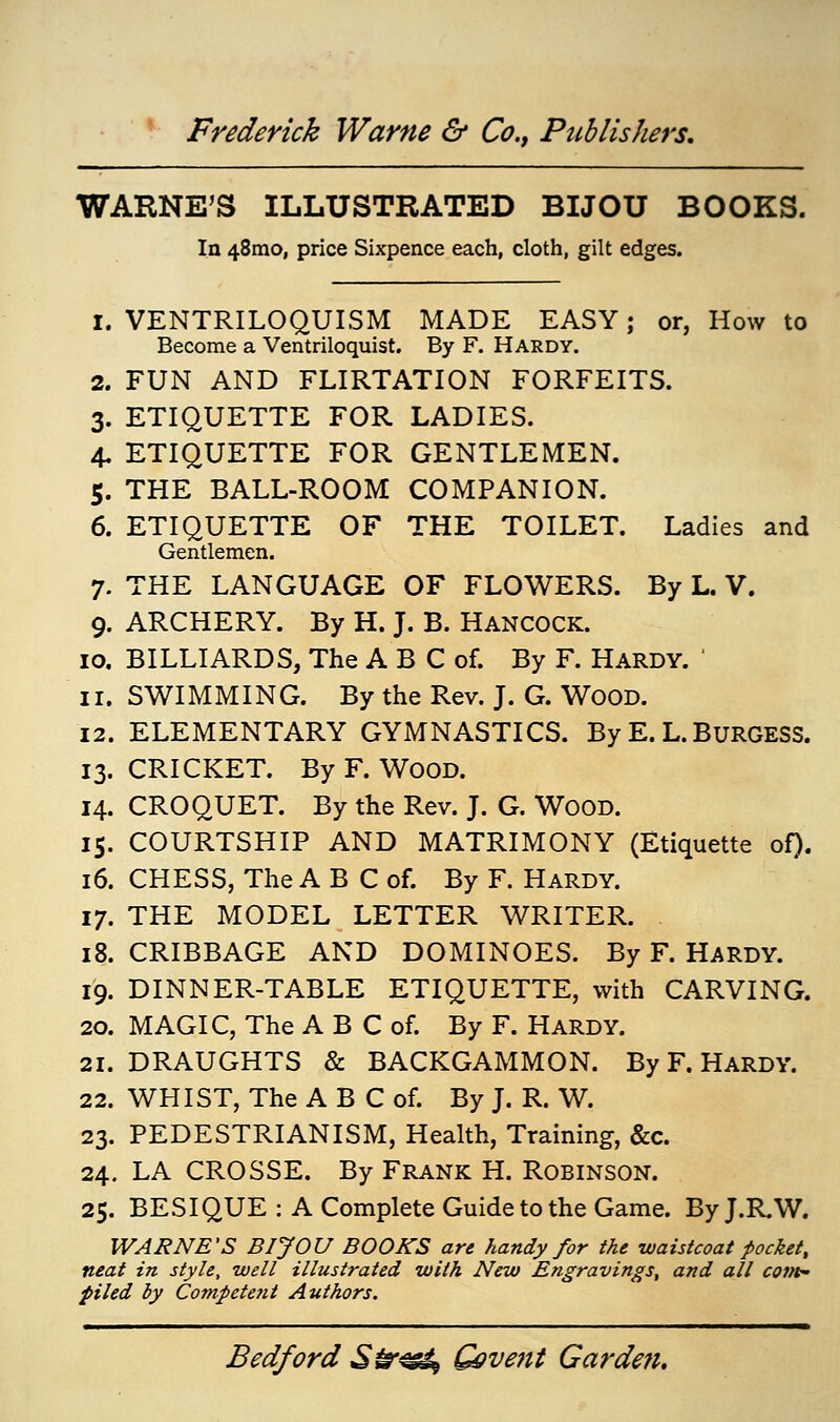 WARNE'S ILLUSTRATED BIJOU BOOKS. In 481110, price Sixpence each, cloth, gilt edges. 1. VENTRILOQUISM MADE EASY; or, How to Become a Ventriloquist. By F. Hardy. 2. FUN AND FLIRTATION FORFEITS. 3. ETIQUETTE FOR LADIES. 4. ETIQUETTE FOR GENTLEMEN. 5. THE BALL-ROOM COMPANION. 6. ETIQUETTE OF THE TOILET. Ladies and Gentlemen. 7. THE LANGUAGE OF FLOWERS. By L. V. 9. ARCHERY. By H. J. B. Hancock. 10. BILLIARDS, The A B C of. By F. Hardy. 11. SWIMMING. By the Rev. J. G. Wood. 12. ELEMENTARY GYMNASTICS. By E. L. BURGESS. 13. CRICKET. By F. WOOD. 14. CROQUET. By the Rev. J. G. Wood. 15. COURTSHIP AND MATRIMONY (Etiquette of). 16. CHESS, The A B C of. By F. Hardy. 17. THE MODEL LETTER WRITER. 18. CRIBBAGE AND DOMINOES. By F. Hardy. 19. DINNER-TABLE ETIQUETTE, with CARVING. 20. MAGIC, The A B C of. By F. Hardy. 21. DRAUGHTS & BACKGAMMON. By F. Hardy. 22. WHIST, The A B C of. By J. R. W. 23. PEDESTRIANISM, Health, Training, &c. 24. LA CROSSE. By Frank H. Robinson. 25. BESIQUE : A Complete Guide to the Game. By J.R.W. WARNE'S BIJOU BOOKS are handy for the waistcoat pocket, neat in style, well illustrated with New Engravings, and all com- piled by Competefit Authors.