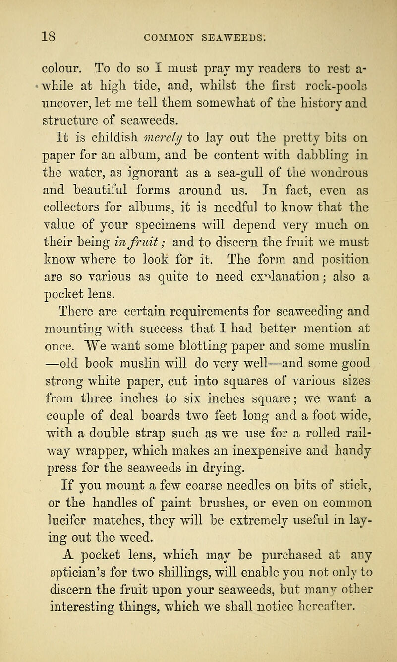 colour. To do so I must pray my readers to rest a- while at high, tide, and, whilst the first rock-pools uncover, let me tell them somewhat of the history and structure of seaweeds. It is childish merely to lay out the pretty bits on paper for an album, and be content with dabbling in the water, as ignorant as a sea-gull of the wondrous and beautiful forms around us. In fact, even as collectors for albums, it is needful to know that the value of your specimens will depend very much on their beiDg in fruit; and to discern the fruit we must know where to look for it. The form and position are so various as quite to need explanation; also a pocket lens. There are certain requirements for seaweeding and mounting with success that I had better mention at once. We want some blotting paper and some muslin —old book muslin will do very well—and some good strong white paper, cut into squares of various sizes from three inches to six inches square; we want a couple of deal boards two feet long and a foot wide, with a double strap such as we use for a rolled rail- way wrapper, which makes an inexpensive and handy press for the seaweeds in drying. If you mount a few coarse needles on bits of stick, or the handles of paint brushes, or even on common lucifer matches, they will be extremely useful in lay- ing out the weed. A pocket lens, which may be purchased at any optician's for two shillings, will enable you not only to discern the fruit upon your seaweeds, but many other interesting things, which we shall notice hereafter.