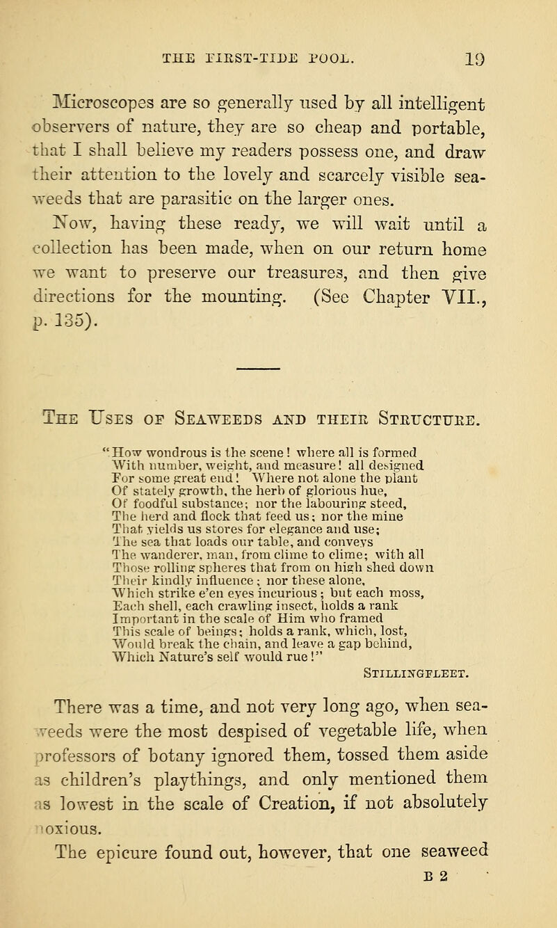 Microscopes are so generally used by all intelligent observers of nature, they are so cheap and portable, that I shall believe my readers possess one, and draw their attention to the lovely and scarcely visible sea- weeds that are parasitic on the larger ones. Now, having these ready, we will wait until a collection has been made, when on our return home we want to preserve our treasures, and then give directions for the mounting. (See Chapter VII., p. 135). The Uses oe Seaweeds and tkeie Stetjctttee. How wondrous is the scene ! where all is formed With number, weight, and measure! all designed Eur some great end! Where not alone the plant Of stately growth, the herb of glorious hue, Of foodful substance; nor the labouring steed, The herd and flock that feed us; nor the mine That yields us stores for elegance and use; The sea that loads our table, and conveys The. wanderer, man, from clime to clime; with all Those rolling spheres that from on high shed down Their kindly influence ; nor these alone. Which strike e'en eyes incurious ; but each moss, Each shell, each crawling insect, holds a rank Important in the scale of Him who framed This scale of beings; holds a rank, which, lost, Would break the chain, and leave a gap behind, Which Nature's self would rue! Stillingfleet. There was a time, and not very long ago, when sea- veeds were the most despised of vegetable life, when professors of botany ignored them, tossed them aside as children's playthings, and only mentioned them as lovrest in the scale of Creation, if not absolutely 'oxious. The epicure found out, however, that one seaweed b 2