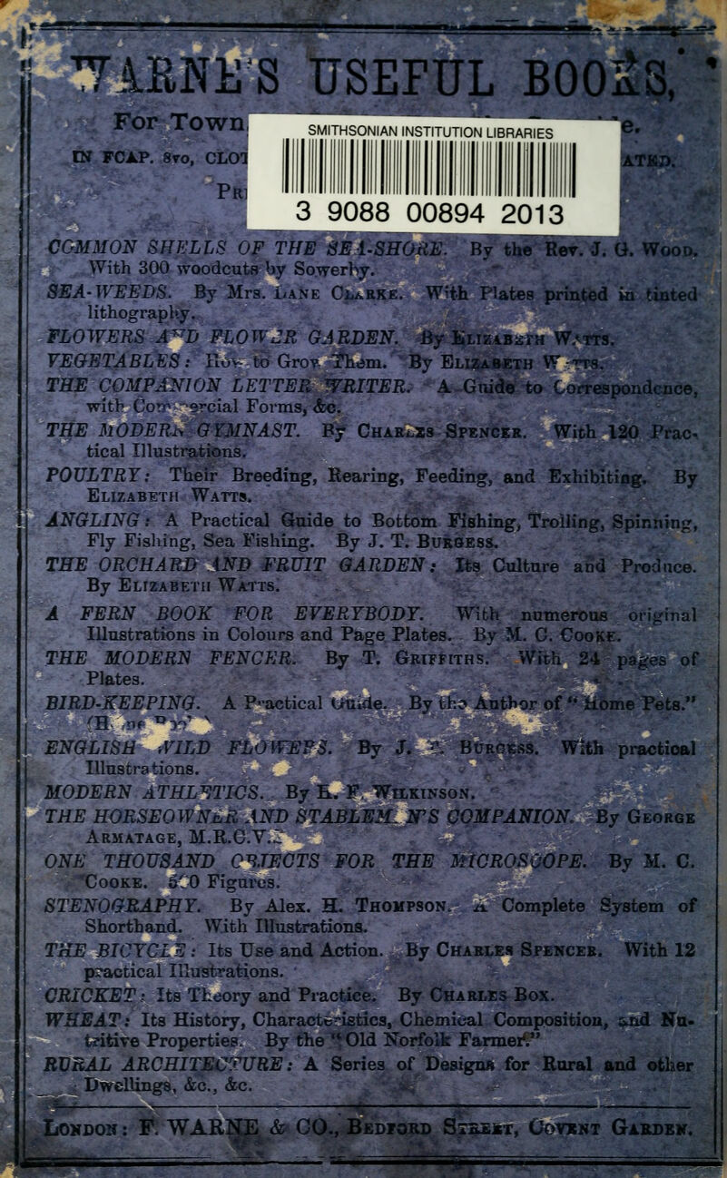 TIENU'S USEFUL BOO&S,' ' For Town IN FCAP. 8vo, CLOT PRi SMITHSONIAN INSTITUTION LIBRARIES ATKD. 3 9088 00894 20113 CGMMON SHELLS OF THE SE1-SHORE. By the Rev. J. G. Wood. With 300 woodcuts by Sowerhy. SEA-WEEDS. By Mrs. Lane Clarke. With Plates printed ki tinted lithography. FLOWERS A^D FLOWJR GARDEN. By Elizabeth Watts. VEGETABLES: Hov- to Grov- Them. By Elizabeth Wtts, THE COMPANION LETTER WRITER. A Guide to Correspondence, with Com—ercial Forms, &c. THE MODERN GYMNAST. By Charts Spencer. With 120 Prac tical Illustrations. POULTRY: Their Breeding, Rearing, Feeding, and Exhibiting. By Elizabeth Watts. ANGLING: A Practical Guide to Bottom Fishing, Trolling, Spinning, Fly Fishing, Sea Fishing. By J. T. Burgess. THE ORCHARD AND FRUIT GARDEN: Its Culture and Produce. By Elizabeth Watts. A FERN BOOK FOR EVERYBODY. With numerous original Illustrations in Colours and Page Plates. By M. C. Cooke. THE MODERN FENCER. By T. Griffiths.* With 24 pages of Plates. BIRD-KEEPING. A P-actical i>Uide, By tho Author of  Home Pets. ENGLISH WILD FLOWERS. By J. S, Burgess. With practioal Illustrations. MODERN ATHLETICS. By E. F, Wilkinson. THE HORSEOWNER AND STABLEMAN'S COMPANION. By George Armatage, m.r.cv.z: ONE THOUSAND OBJECTS FOR THE MICROSCOPE. By M. C. Cooke. 6C0 Figures; STENOGRAPHY. By Alex. H. Thompson, a Complete System of Shorthand. With Illustrations. THE BICYCLE: Its Use and Action. By Charles Spencer. With 12 practical Illustrations. CRICKET i Its Theory and Practice. By Charles Box. WHEAT: Its History, Characteristics, Chemical Composition, &nd Nu- tzitive Properties. By the ** Old Norfolk Farmer'. RURAL ARCHITECTURE: A Series of Designs for Rural and other Dwellings, &c, &c. . .—| Loudon : #. WARKE & CO., Bedjord Sieeist, Cotont Garden. m&