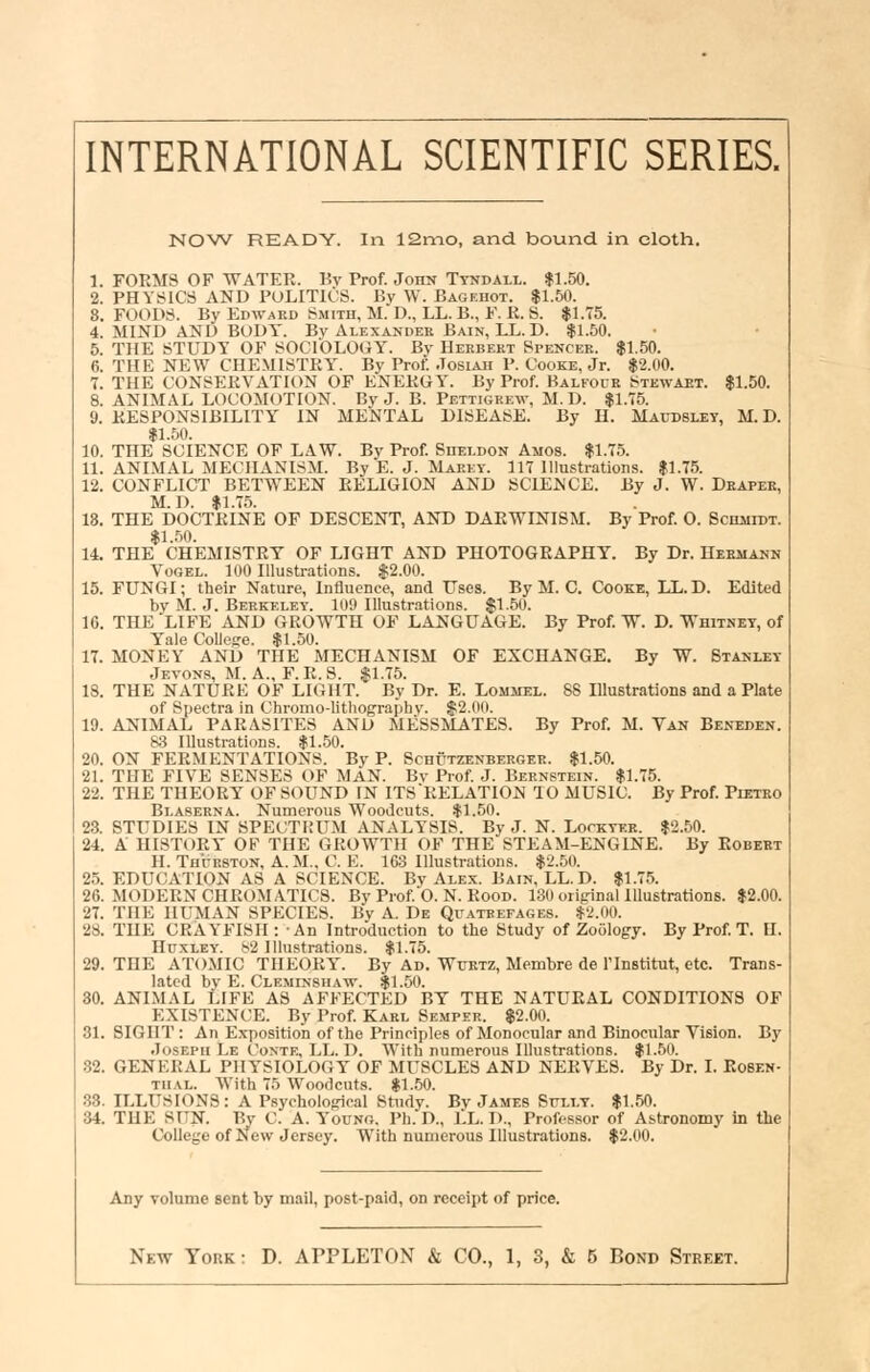 NOW READY. In 12n-io, and bound in cloth. 1. FORMS OF WATER. Kv Prof. John Tyndall. |1.50. 2. PHYSICS AND POLITICS. By W. Bageuot. $1.50. 8. FOODS. By Edward Smith, M. D., LL. B., F. R. S. $1.75. 4. MIND AND BUDY. Bv Alexander Bain, LL. D. $1.50. 5. THE STUDY OF SOCIOLOGY. Bv Herbert Spencer. $1.50. 6. THE NEW CHEMISTRY. By Prof. .Tosiah P. Cooke, Jr. $2.00. 7. THE CONSERVATION OF ENERGY. By Prof Balfocr Stewaet. $1.50. 8. ANIMAL LOCOMOTION. By J. B. Pettigre-k-, M.D. $1.75. 9. RESPONSIBILITY IN MENTAL DISEASE. By H. Maitdslet, M.D. 11.50. 10. THE SCIENCE OF LAW. By Prof. Sheldon Amos. $1.75. 11. ANIMAL MECHANISM. By E. J. Marey. 117 Illustrations. $1.75. 12. CONFLICT BETWEEN RELIGION AND SCIENCE. By J. W. Draper, M.D. $1.75. 18. THE DOCTRINE OF DESCENT, AND DARWINISM. By Prof. O. ScmiroT. $1..'50. 14. THE CHEMISTRY OF LIGHT AND PHOTOGRAPHY. By Dr. Hermann VoGEL. 100 Illustrations. $2.00. 15. FUNGI; their Nature, Influence, and Uses. By M. C. Cooke, LL.D. Edited by M. J. Berkeley. 109 Illustrations. $1.50. 16. THE LIFE AND GROWTH OF LANGUAGE. By Prof. W. D. Whitney, of Yale College. $1.50. 17. MONEY AND THE MECHANISM OF EXCHANGE. By W. Stanley Jevons, M. a., F. R. S. $1.75. 18. THE NATURE OF LIGHT. By Dr. E. Lommel. 88 Hlustrations and a Plate of Spectra in Chromo-lithographv. $2.00. 19. ANIMAL PARASITES AND MESSMATES. By Prof. M. Van Beneden. 83 Illustrations. $1.50. 20. ON FERMENTATIONS. By P. Schutzenberger. $1.50. 21. THE FIVE SENSES OF MAN. Bv Prof J. Bernstein. $1.75. 22. THE THEORY OF SOUND IN ITS'RELATION 10 MUSIC. By Prof. Pietro Blaserna. Numerous Woodcuts. $1.50. 28. STUDIES IN SPECTHUM ANALYSIS. By J. N. Lockyer. $2.50. 24. A HISTORY OF THE GROWTH OF THE STEAM-ENGINE. By Robert H. Thurston, A. M., C. E. 1G3 Illustrations. $2.50. 25. EDUCATION AS A SCIENCE. By Ale.x. Bain, LL.D. $1.7.5. 26. MODERN CHROMATICS. By Prof 0. N. Rood. 130 original Illustrations. $2.00. 27. THE HUMAN SPECIES. By A. De Quatrefages. $2.00. 28. THE CRAYFISH: An Introduction to the Study of Zoology. By Prof T. H. Huxley. b2 Illustrations. $1.75. 29. THE ATOMIC THEORY. By Ad. Wurtz, Membre de Tlnstitut, etc. Trans- lated by E. Cle.minshaw. $1.50. 30. ANIMAL LIFE AS AFFECTED BY THE NATURAL CONDITIONS OF EXISTENCE. By Prof. Karl Semper. $2.00. 31. SIGHT: An Exposition of the Principles of Monocular and Binocular Vision. By Joseph Le Conte, LL. D. With numerou.s Illustrations. $1.50. 32. GENERAL PHYSIOLOGY OF MUSCLES AND NERVES. By Dr. I. Rosen- thal. With 75 Woodcuts. $1..50. 38. ILLUSIONS: A Psychological Study. By James Sully. $1.50. 34. THE SUN. By C. A. Y'oung. Ph.'D., LL. D., Professor of Astronomy in the College of New Jersey. With numerous Illustrations. $2.00. Any volume sent by mail, post-paid, on receipt of price.