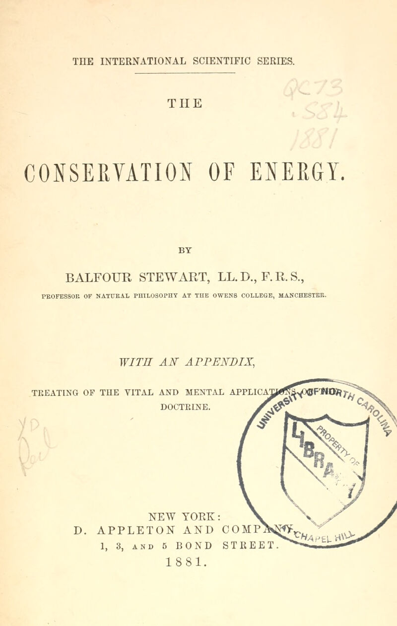 THE CONSERVATION OF ENERGY. BT BALFOUR STEWART, LL.D., F.R.S., PE0FES30K OF NATUEAL PnlLOSOPHY AT TUB OWENS COLLEGE, MANCHESTER. WITH AN APPENDIX, TREATING OF TUE VITAL AND MENTAL APPLICAXJi^^^yOOF'MlB?;-^ DOCTEINE NEW YORK: D. APPLETON AND COMP 1, 3, AND 5 BOND STREET 1881.