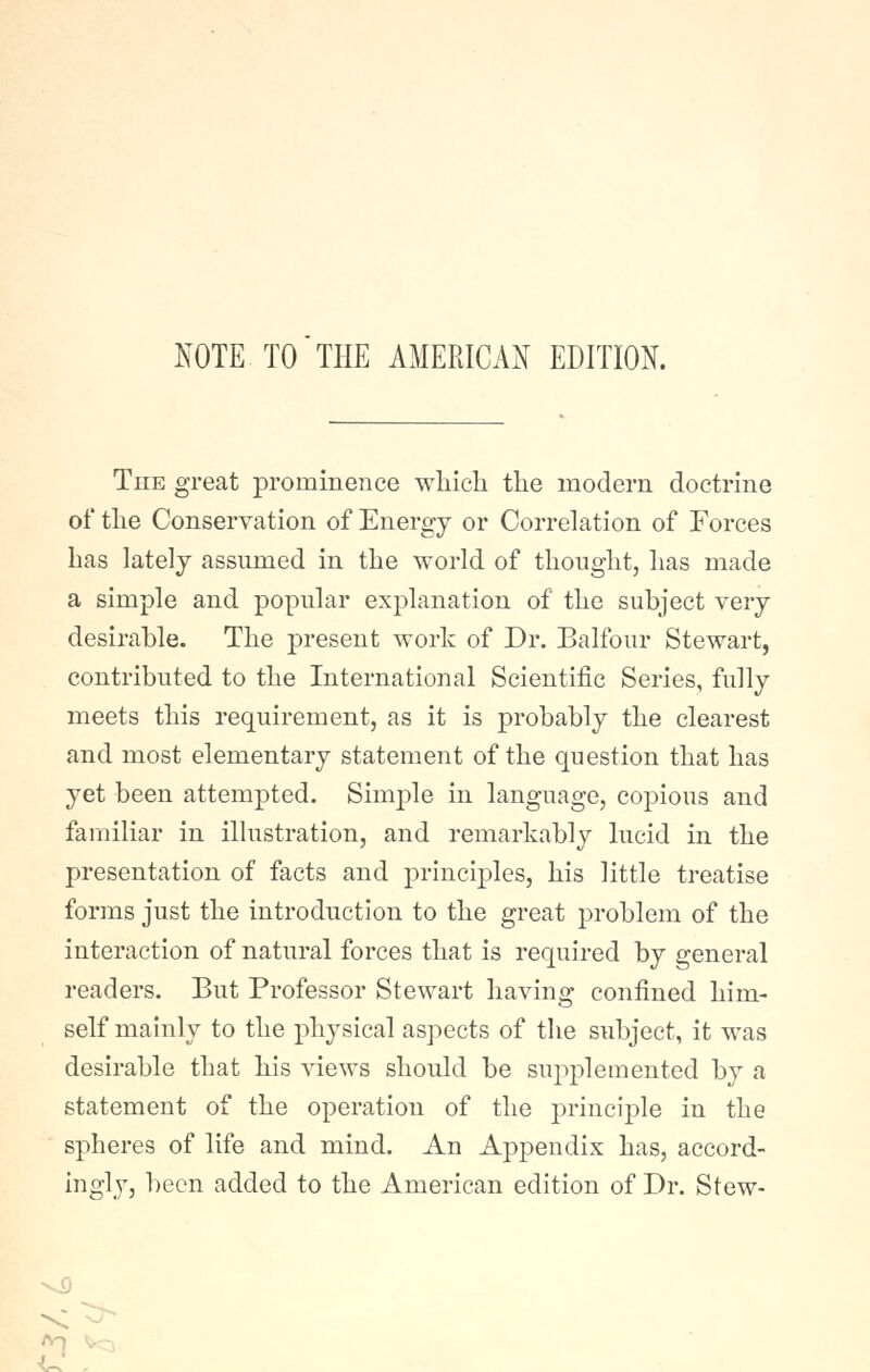 NOTE TO THE AMERICAN EDITION. Tub great prominence wliich the modern doctrine of the Conservation of Energy or Correlation of Forces has lately assumed in the world of thought, has made a simple and popular explanation of the subject very desirable. The present work of Dr. Balfour Stewart, contributed to the International Scientific Series, fully meets this requirement, as it is probably the clearest and most elementary statement of the question that has yet been attempted. Simj)le in language, copious and familiar in illustration, and remarkably lucid in the presentation of facts and principles, his little treatise forms just the introduction to the great problem of the interaction of natural forces that is required by general readers. But Professor Stewart having confined him- self mainly to the physical aspects of the subject, it was desirable that his idews should be supplemented by a statement of the operation of the principle in the spheres of life and mind. An Appendix has, accord- ingly, been added to the American edition of Dr. Stew-