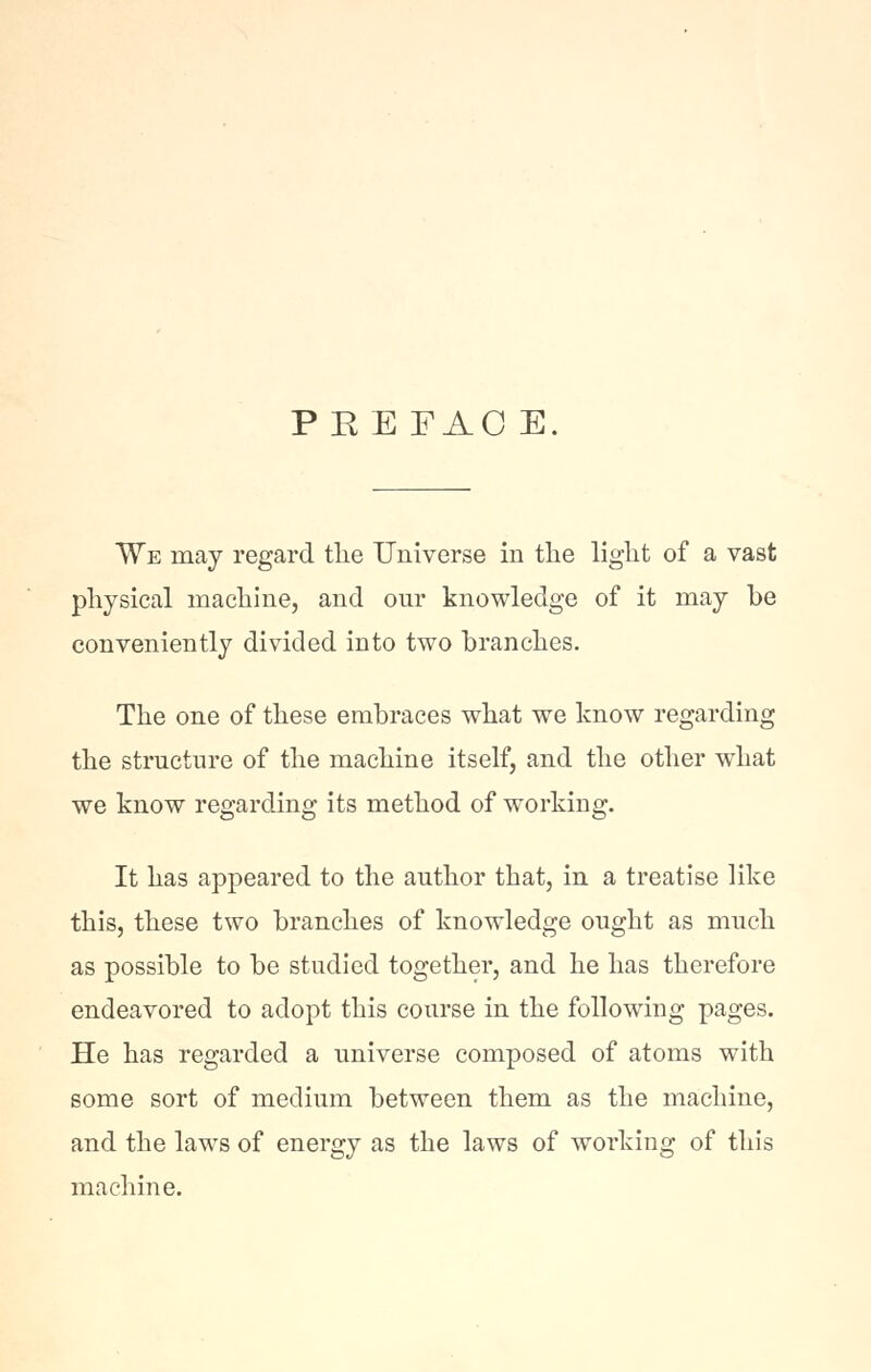 PEE FAC E. We may regard tlie Universe in the light of a vast physical machine, and our knowledge of it may be conveniently divided into two branches. The one of these embraces what we know regarding the structure of the machine itself, and the other what we know regarding its method of working. It has appeared to the author that, in a treatise like this, these two branches of knowledge ought as much as possible to be studied together, and he has therefore endeavored to adopt this course in the following pages. He has regarded a universe composed of atoms with some sort of medium between them as the machine, and the laws of energy as the laws of working of this machine.