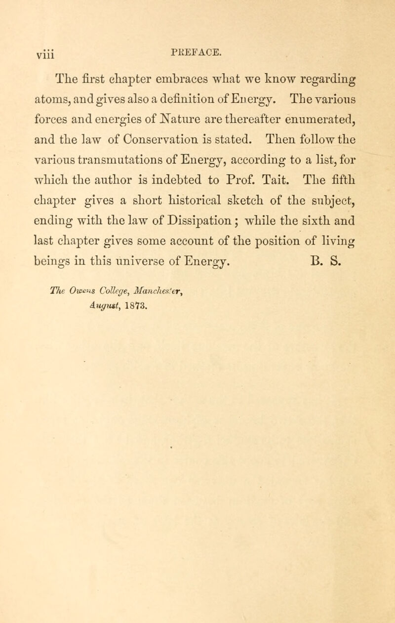 viii PREFACE. The first chapter embraces what we know regarding atoms, and gives also a definition of Energy. The varions forces and energies of iJ^atnre are thereafter enumerated, and the law of Conservation is stated. Then follow the various transmutations of Energy, according to a list, for which the author is indebted to Prof. Tait. The fifth chapter gives a short historical sketch of the subject, ending with the law of Dissipation; while the sixth and last chapter gives some account of the position of living beings in this universe of Energy. B. S. Tlie Owens College, Manchester, duffmt, 1873.