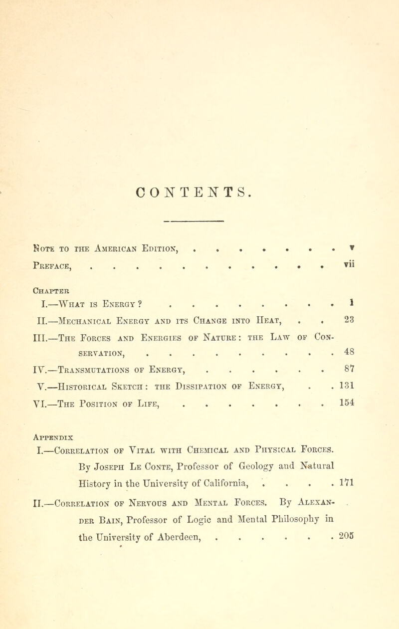 CONTENTS. kote to the american edition, ▼ Preface, ▼ Chapter I.—What is Energy ? 1 II.—Mechanical Energy and its Change into Heat, . . 23 III.—The Forces and Energies of Nature : the Law of Con- servation, 48 IV.—Transmutations of Energy, 87 V.—Historical Sketch: the Dissipation of Energy, . .131 VI.—The Position of Life, 154 Appendix I.—Correlation of Vital with Chemical and Physical Forces. By Joseph Le Conte, Professor of Geology and Natural History in the University of California, .... 171 II.—Correlation of Nervous and Mental Forces. By Alexan- der Bain, Professor of Logic and Mental Philosophy in the University of Aberdeen, 205