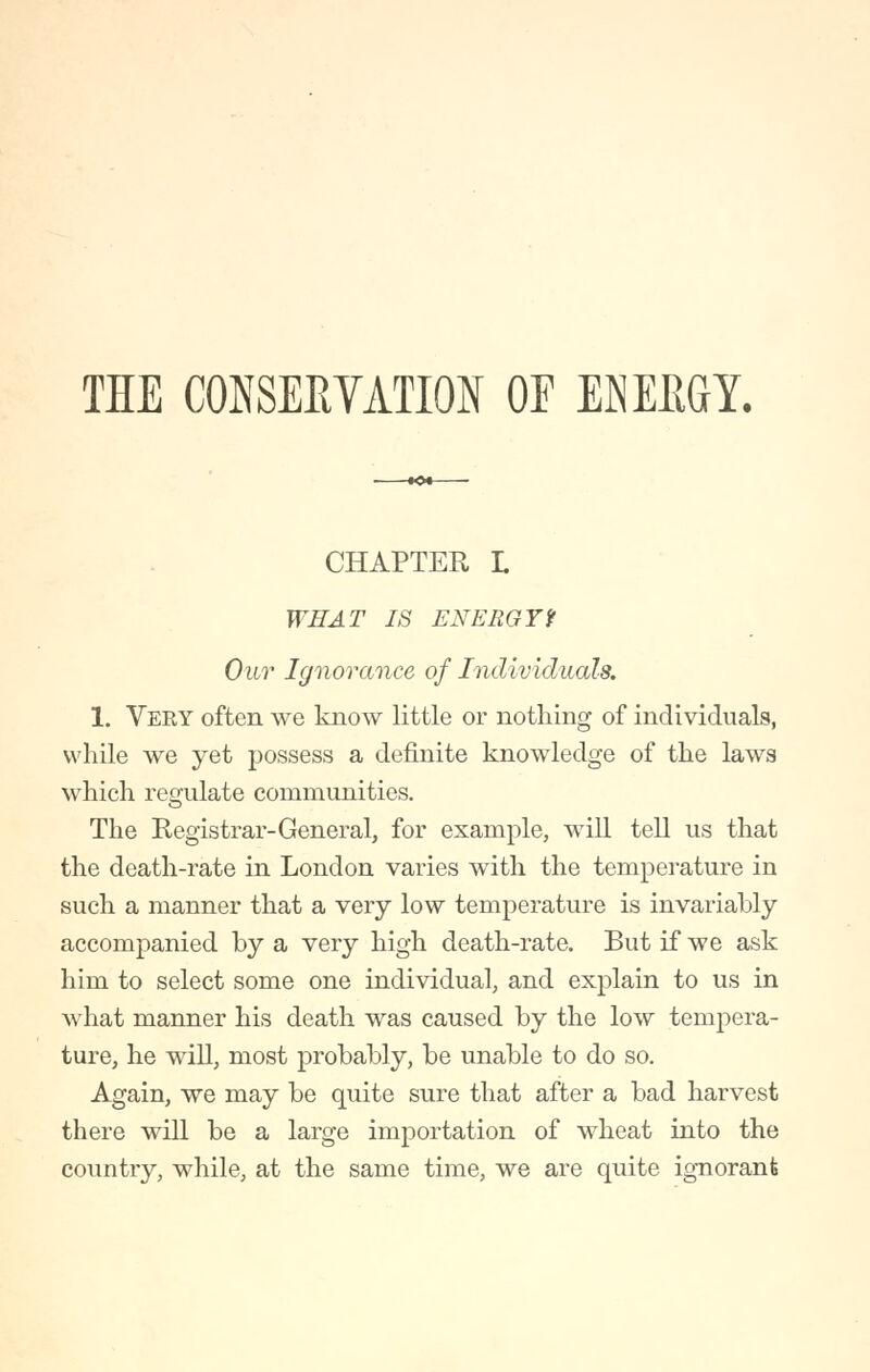 THE CONSERVATION OE ENERGY. CHAPTER L WHAT IS ENERGYf Our Ignorance of Individuals. 1. Very often we know little or nothing of individuals, while we yet possess a definite knowledge of the laws which regulate communities. The Registrar-General, for example, will tell us that the death-rate in London varies with the temperature in such a manner that a very low temperature is invariably accompanied by a very high death-rate. But if we ask him to select some one individual, and explain to us in what manner his death was caused by the low tempera- ture, he will, most probably, be unable to do so. Again, we may be quite sure that after a bad harvest there will be a large importation of wheat into the country, while, at the same time, we are quite ignorant
