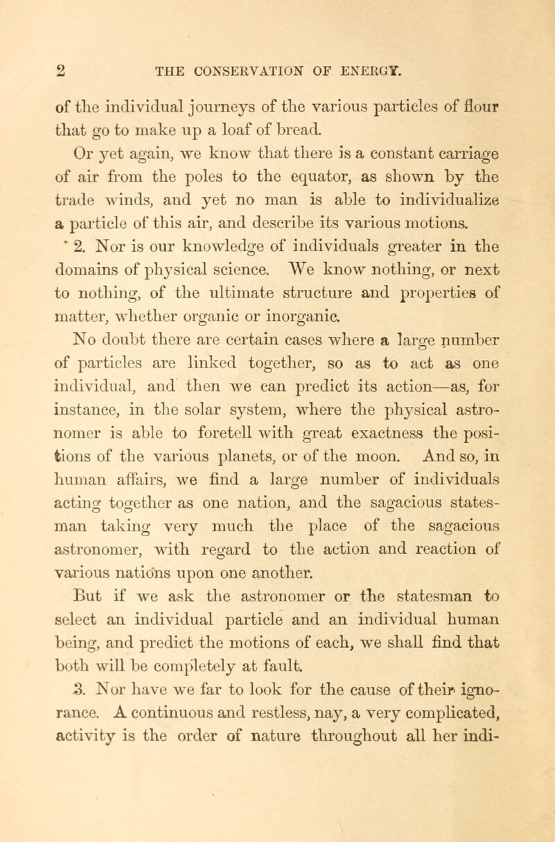 of the individual journeys of the various particles of flour that go to make up a loaf of bread. Or yet again, we know that there is a constant carriage of air from the poles to the equator, as shown by the trade Avinds, and yet no man is able to individualize a particle of this air, and describe its various motions, ' 2. Nor is our knowledge of individuals greater in the domains of physical science. We know nothing, or next to nothing, of the ultimate structure and properties of matter, whether organic or inorgania No doubt there are certain cases where a larare number of particles are linked together, so as to act as one individual, and then we can predict its action—as, for instance, in the solar system, where the physical astro- nomer is able to foretell with great exactness the posi- tions of the various planets, or of the moon. And so, in human affairs, we find a large number of individuals actino; tocjether as one nation, and the sagacious states- man taking very much the place of the sagacious astronomer, with regard to the action and reaction of vai'ious nations upon one another. But if we ask the astronomer or the statesman to select an individual particle and an indi\ddual human being, and predict the motions of each, we shall find that both will be completely at fault. 5. Nor have we far to look for the cause of their igno- rance. A continuous and restless, nay, a very complicated, activity is the order of nature throughout all her indi-