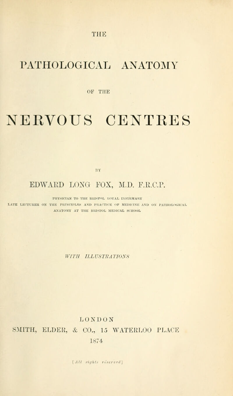 TilE PATHOLOGICAL ANATOMY OF THE NERVOUS CENTRES EDWARD LONG FOX, M.D. F.R.C.P. THYSTCIAJS' TO IHR BlilSTOL I.OYAL INFIRMARY I.ATE LElTL'UEll OX THE PRIN'CIPr.KS A\D PRAfTICE HP MEDICINE ANU O.N PATllOLOOICAL ANATOMY AT THE BRISTOL MEDICAL SCHOOL WITH ILL USTRATIONH LONDON SMITH, ELDER, & CO., 15 WATERLOO PLACK 1874 [.(// li'jht.- i-.-servd]