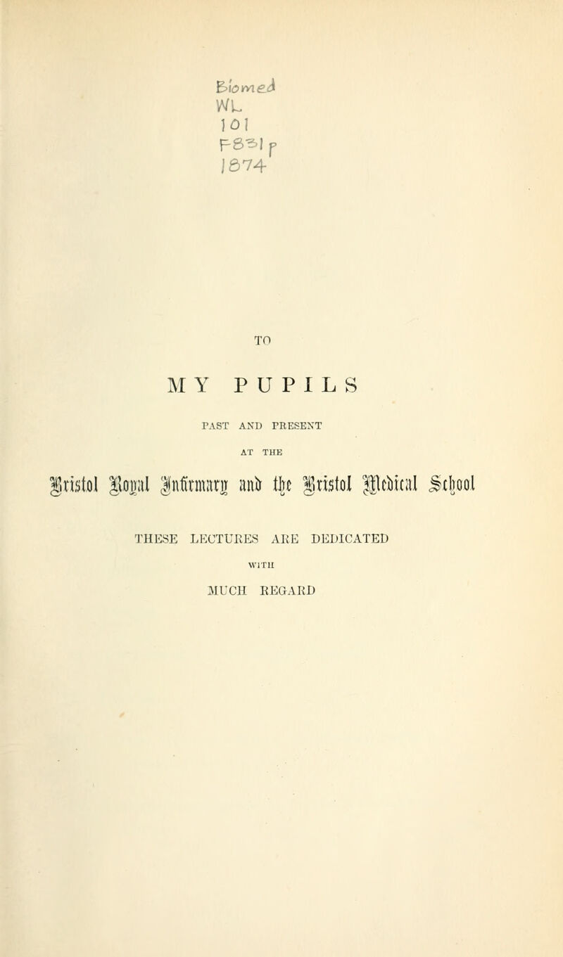 1674 TO MY PUPILS PAST AND PEESEXT Bristol |\od:iI |nfinniinT anir llje Bristol lileikal ^cl)ool THESE LECTUKES ARE DEDICATED WITH MUCH EEGARD