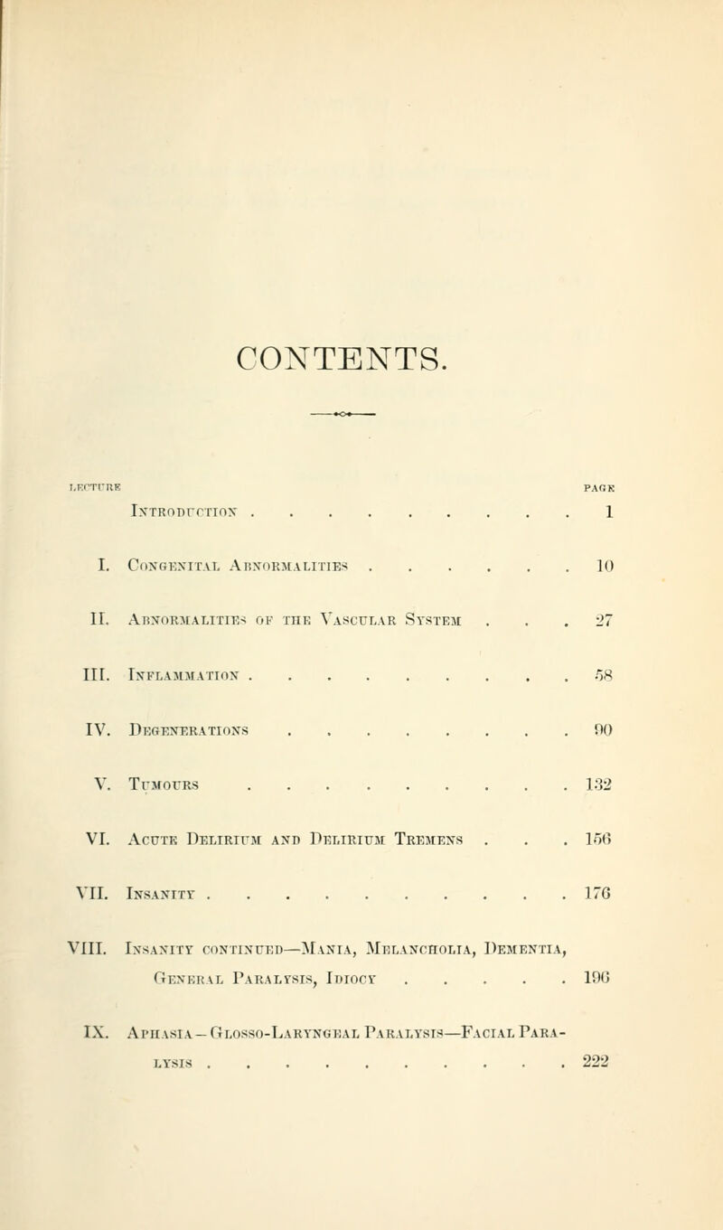 CONTENTS. I-KfTl-RE PAQR IxTRonrcTiox 1 I. COXGKXITAL AbXORMALITIES 10 II. AbxormalitiK'^ of the Vascular System ... 27 III. IXFLAMMATIOX .'58 IV. DectEXERATioxs no V. TujrorRS 1.32 VI. Ac0TK Delirifm axd Pelirium Tremens . . . 156 VII. iNSAXiTr 176 VIII. Ixsaxity coxrixuEi)—Maxia, MELAxcnoLiA, Dementia, General Paraltsis, Idiocy 196 IX. Aphasia — Glosso-Laryngeal Paralysis—Facial Para- lysis 222