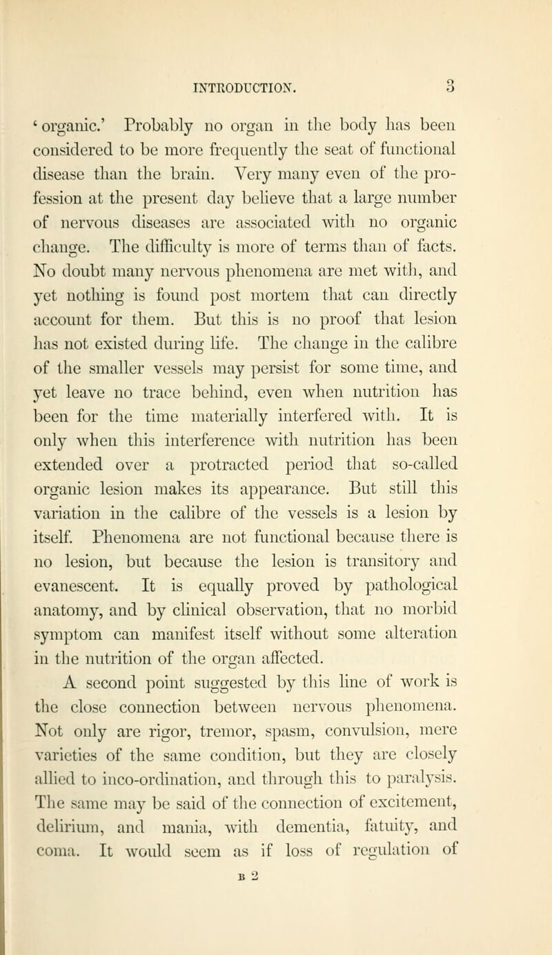 ' organic' Probably no organ in the body lias been considered to be more frequently the seat of functional disease than the brain. Very many even of the pro- fession at the present day believe that a large number of nervous diseases are associated with no organic change. The difficidty is more of terms than of facts. No doubt many nervous phenomena are met with, and yet nothing is found post mortem that can directly account for them. But this is no proof that lesion has not existed during life. The change in the calibre of the smaller vessels may persist for some time, and yet leave no trace behind, even when nutrition has been for the time materially interfered with. It is only when this interference with nutrition has been extended over a protracted period that so-called organic lesion makes its appearance. But still this variation in the calibre of the vessels is a lesion by itself. Phenomena are not functional because there is no lesion, but because the lesion is transitory and evanescent. It is equally proved by pathological anatomy, and by clinical observation, that no morbid symptom can manifest itself without some alteration in the nutrition of the oro;an affected. A second point suggested by this line of work is the close connection between nervous phenomena. Not only are rigor, tremor, spasm, convulsion, mere varieties of the same condition, but they arc closely allied to inco-ordination, and through this to paralysis. The same may be said of the connection of excitement, delirium, and mania, with dementia, fatuity, and coma. It would seem as if loss of regulation of