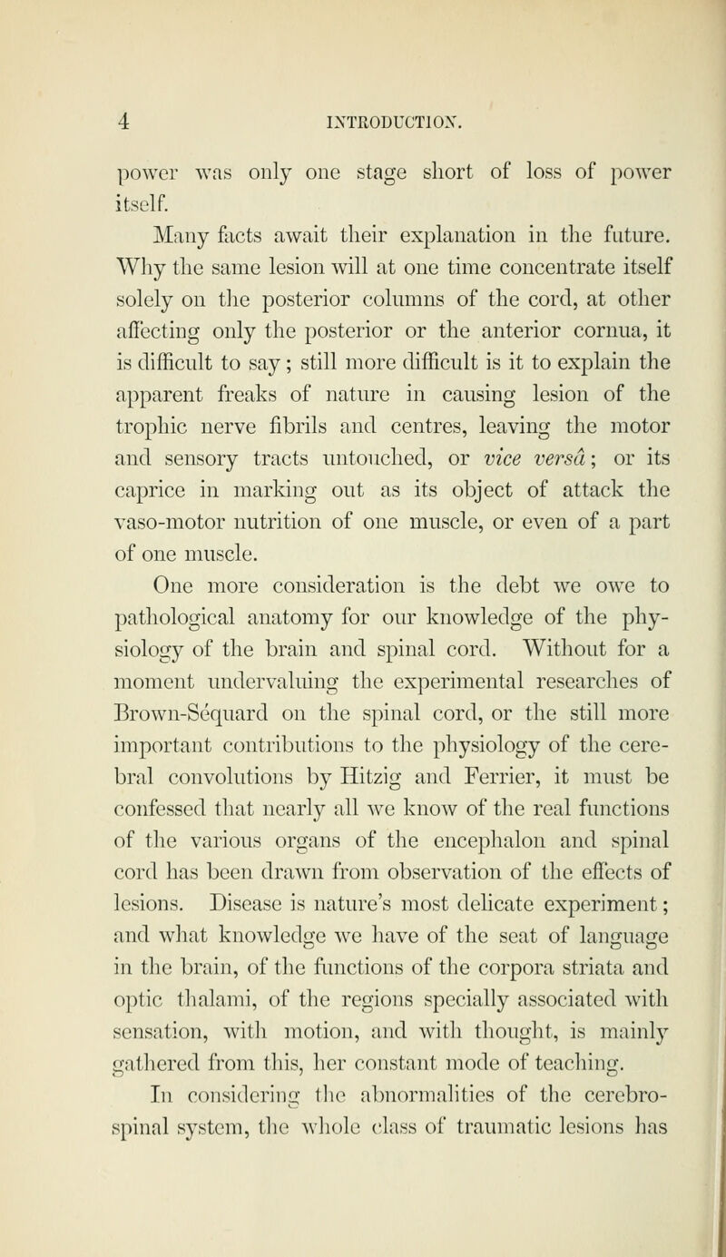 power was only one stage short of loss of power itself. Many fixcts await tlieir explanation in the future. Why the same lesion will at one time concentrate itself solely on the posterior columns of the cord, at other afi'ecting only the posterior or the anterior cornua, it is difficult to say; still more difficult is it to explain the apparent freaks of nature in causing lesion of the trophic nerve fibrils and centres, leaving the motor and sensory tracts untouched, or vice versa; or its caprice in marking out as its object of attack the vaso-motor nutrition of one muscle, or even of a part of one muscle. One more consideration is the debt we owe to pathological anatomy for our knowledge of the phy- siology of the brain and spinal cord. Without for a moment undervaluing the experimental researches of Brown-Sequard on the spinal cord, or the still more important contributions to the physiology of the cere- bral convolutions by Hitzig and Ferrier, it must be confessed that nearly all we know of the real functions of the various organs of the encephalon and spinal cord has been drawn from observation of the effects of lesions. Disease is nature's most delicate experiment; and what knowlediTe we have of the seat of language in the brain, of the fimctions of the corpora striata and optic thalami, of the regions specially associated with sensation, with motion, and with thought, is mainly gathered from this, her constant mode of teaching. In considering tlie abnormalities of the cerebro- spinal system, the whole class of traumatic lesions has