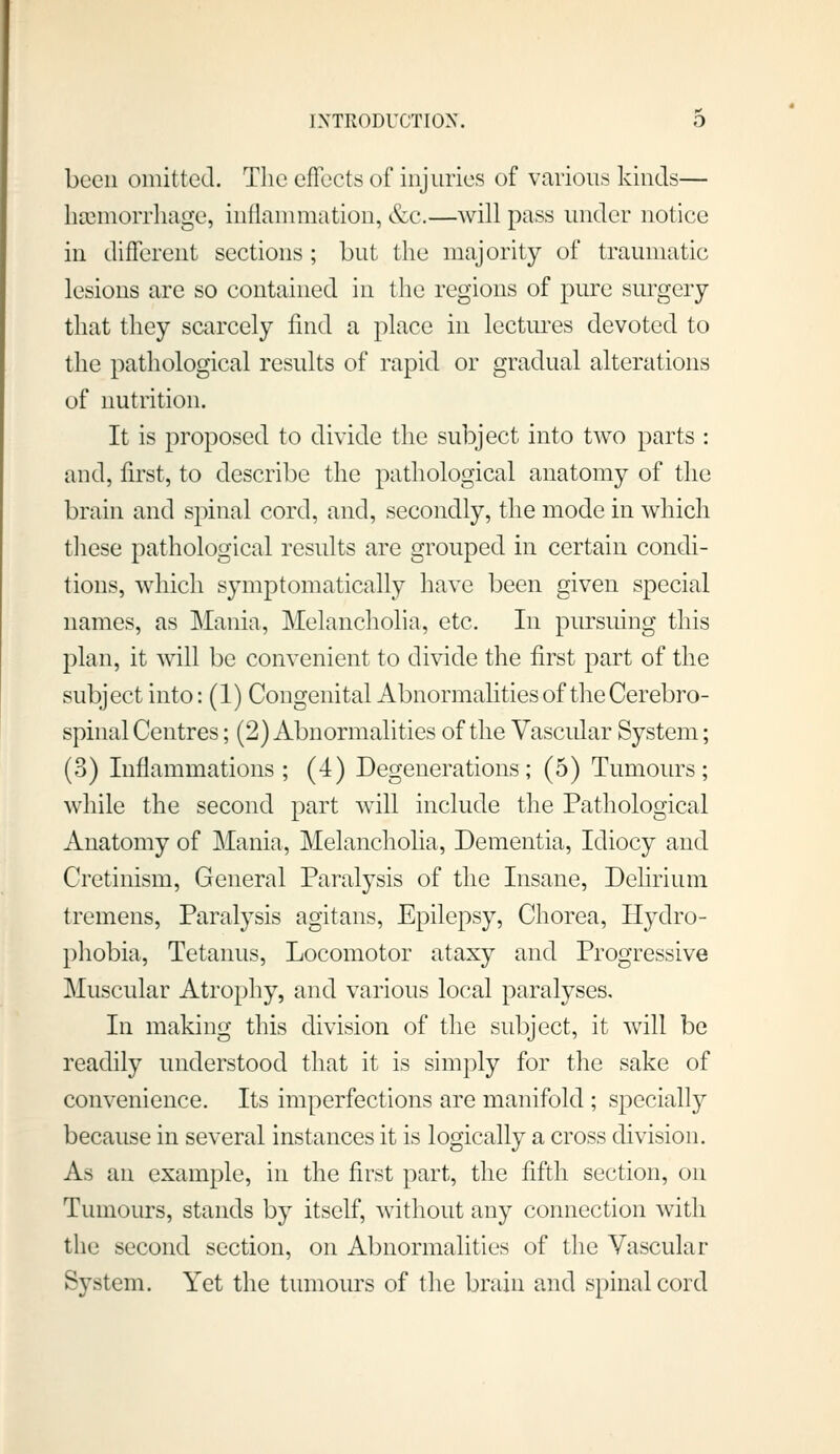 been omitted. The effects of injuries of various kinds— hccnioiTliage, iuflanniiation, &c.—will pass under notice in different sections; but the majority of traumatic lesions are so contained in the regions of pure surgery that they scarcely find a place in lectures devoted to the pathological results of rapid or gradual alterations of nutrition. It is proposed to divide the sul^ject into two parts : and, first, to describe the pathological anatomy of the brain and spinal cord, and, secondly, the mode in which these pathological results are grouped in certain condi- tions, which symptomatically have been given special names, as Mania, Melancholia, etc. In pursuing this plan, it will be convenient to divide the first part of the subject into: (I) Congenital Abnormalities of the Cerebro- spinal Centres; (2) Abnormalities of the Vascular System; (3) Inflammations; (4) Degenerations; (5) Tumours; while the second part will include the Pathological Anatomy of Mania, Melancholia, Dementia, Idiocy and Cretinism, General Paralysis of the Insane, Delirium tremens, Paralysis agitans, Epilepsy, Chorea, Hydro- phobia, Tetanus, Locomotor ataxy and Progressive Muscular Atrophy, and various local paralyses. In making this division of the subject, it will be readily understood that it is simply for the sake of convenience. Its imperfections are manifold ; specially because in several instances it is logically a cross division. As an example, in the first part, the fifth section, on Tumours, stands by itself, without any connection with the second section, on Abnormalities of the Vascular System. Yet the tumours of the brain and spinal cord