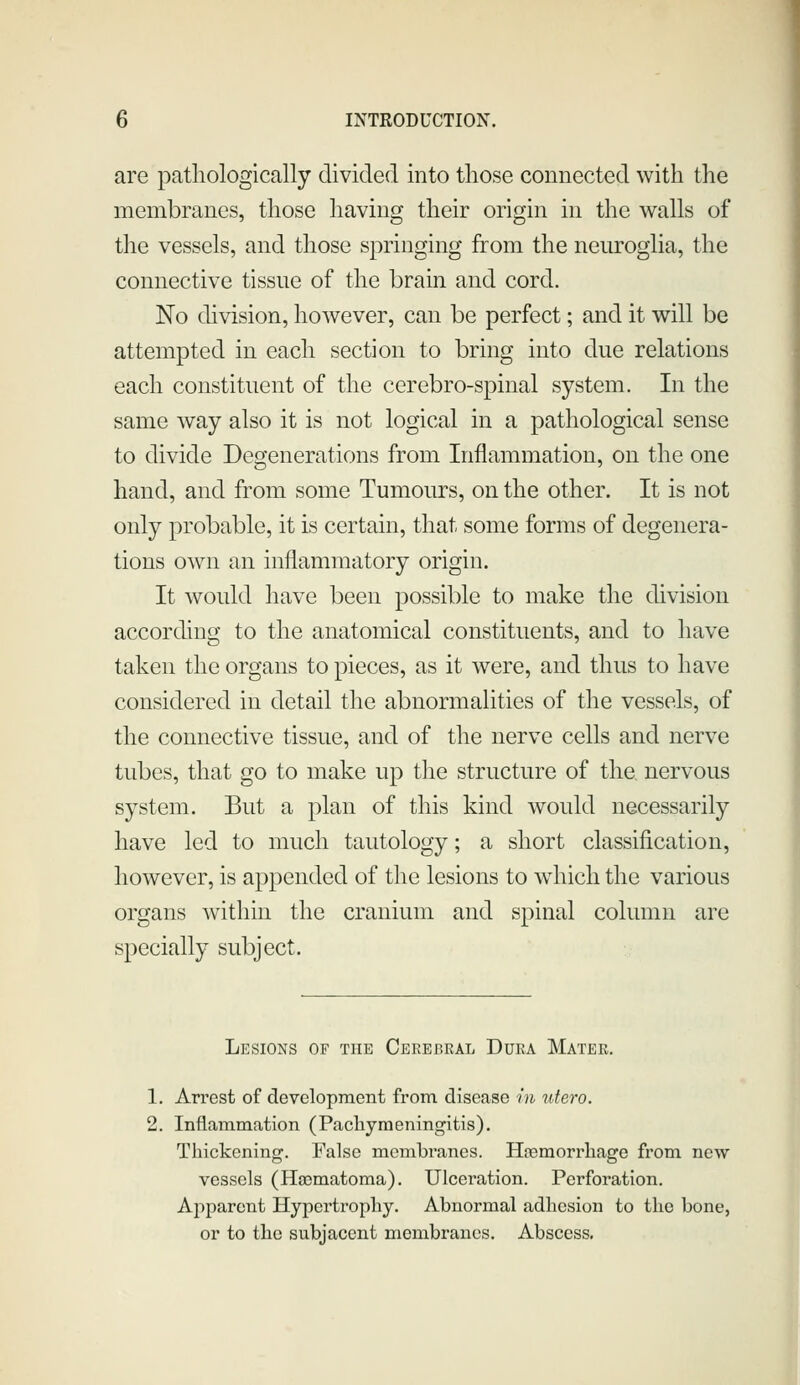 are pathologically divided into those connected with the membranes, those having their origin in the walls of the vessels, and those springing from the neuroglia, the connective tissue of the brain and cord. No division, however, can be perfect; and it will be attempted in each section to bring into due relations each constituent of the cerebro-spinal system. In the same way also it is not logical in a pathological sense to divide Degenerations from Inflammation, on the one hand, and from some Tumours, on the other. It is not only probable, it is certain, that some forms of degenera- tions own an inflammatory origin. It would have been possible to make the division according to the anatomical constituents, and to have taken the organs to pieces, as it were, and thus to have considered in detail the abnormalities of the vessels, of the connective tissue, and of the nerve cells and nerve tubes, that go to make up the structure of the nervous system. But a plan of this kind would necessarily have led to much tautology; a short classification, however, is appended of the lesions to wdiich the various organs within the cranium and spinal column are specially subject. Lesions of the Cerebral Dura Mater. 1. Arrest of development from disease in %itero. 2. Inflam.mation (Pachymeningitis). Thickening. False membranes. Haemorrhage from new vessels (Haematoma). Ulceration. Perforation. Apparent Hypertrophy. Abnormal adhesion to the bone, or to the subjacent membranes. Abscess.