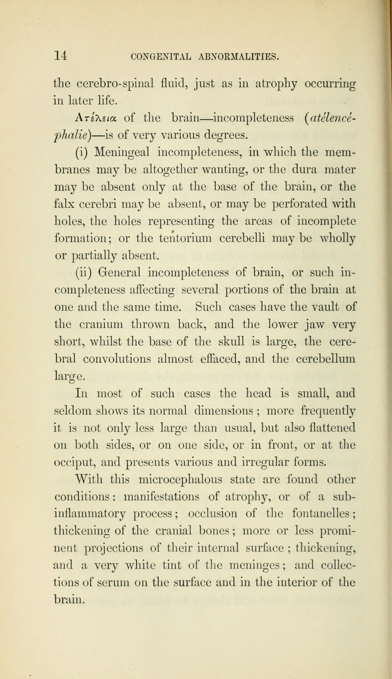 the cerebro-spinal fluid, just as in atrophy occurring in later life. Arixsia of the brain—incompleteness (atelence- phalie)—is of very various degrees. (i) Meningeal incompleteness, in which the mem- branes may be altogether wanting, or the dura mater may be absent only at the base of the brain, or the falx cerebri may be absent, or may be perforated with holes, the holes representing the areas of incomplete formation; or the tentorium cerebelli may be wholly or partially absent. (ii) General incompleteness of brain, or such in- completeness affecting several portions of the brain at one and the same time. Such cases have the vault of the cranium thrown back, and the lower jaw very short, whilst the base of the skull is large, the cere- bral convolutions almost effaced, and the cerebellum large. In most of such cases the head is small, and seldom shows its normal dimensions ; more frequently it is not only less large than usual, but also flattened on both sides, or on one side, or in front, or at the occiput, and presents various and irregular forms. With this microcephalous state are found other conditions: manifestations of atrophy, or of a sub- inflammatory process; occlusion of the fontanelles; thickening of the cranial bones; more or less promi- nent projections of their internal sur&ce ; thickening, and a very white tint of the meninges; and collec- tions of serum on the surface and in the interior of the brain.