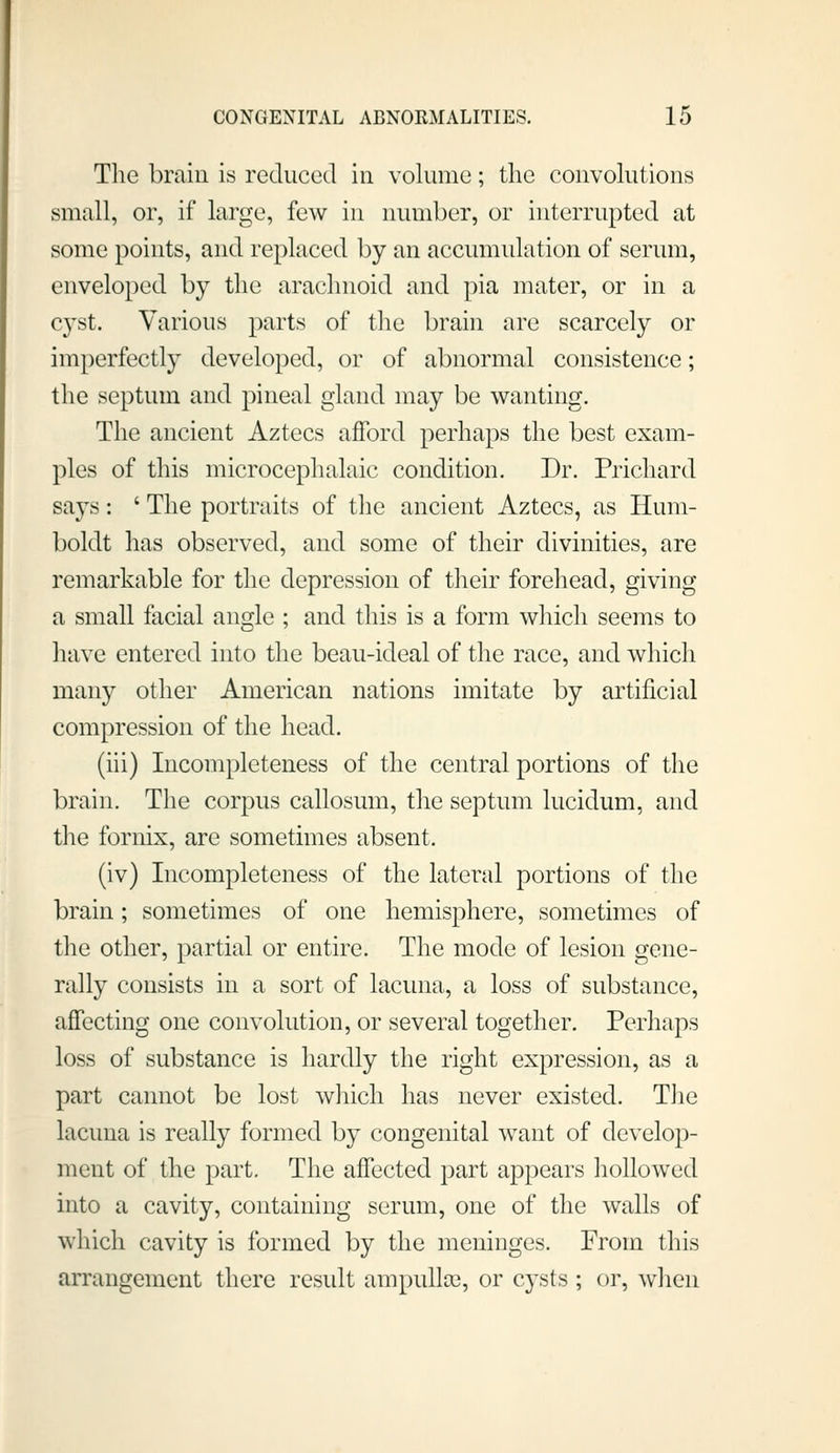 The brain is reduced in volume; the convohitions small, or, if large, few in number, or interrupted at some points, and replaced by an accumulation of serum, enveloped by the arachnoid and pia mater, or in a cyst. Various parts of the brain are scarcely or imperfectly developed, or of abnormal consistence; the septum and pineal gland may be wanting. The ancient Aztecs afford perhaps the best exam- ples of this microcephalaic condition. Dr. Prichard says: ' The portraits of the ancient Aztecs, as Hum- boldt has observed, and some of their divinities, are remarkable for the depression of their forehead, giving a small facial angle ; and this is a form which seems to have entered into the beau-ideal of the race, and which many other American nations imitate by artificial compression of the head. (iii) Incompleteness of the central portions of the brain. The corpus callosum, the septum lucidum, and the fornix, are sometimes absent. (iv) Incompleteness of the lateral portions of the brain; sometimes of one hemisphere, sometimes of the other, partial or entire. The mode of lesion gene- rally consists in a sort of lacuna, a loss of substance, affecting one convolution, or several together. Perhaps loss of substance is hardly the right expression, as a part cannot be lost which has never existed. TJie lacuna is really formed by congenital want of develop- ment of the part. The affected part appears hollowed into a cavity, containing serum, one of the walls of which cavity is formed by the meninges. From this arrangement there residt ampullcc, or cysts; or, when