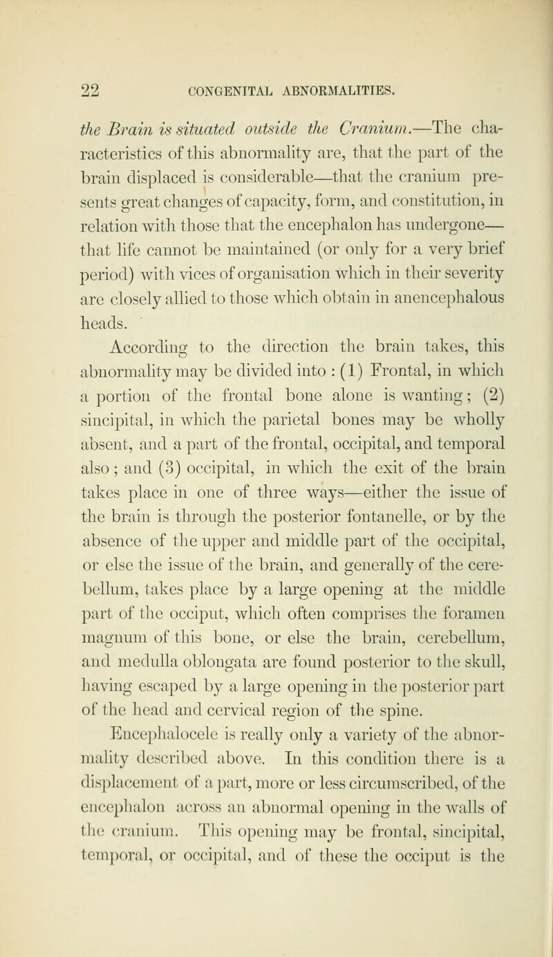 the Brain is situated outside the Cranium.—The cha- racteristics of this abnormality are, that the part of the brain displaced is considerable—that the cranium pre- sents great changes of capacity, form, and constitution, in relation with those that the encephalon has undergone— that life cannot be maintained (or only for a very brief period) with vices of organisation which in their severity are closely allied to those which obtain in anencephalous heads. According to the direction the brain takes, this abnormahty may be divided into : (1) Frontal, in which a portion of the frontal bone alone is wanting; (2) sincipital, in which the parietal bones may be wholly absent, and a part of the frontal, occipital, and temporal also; and (3) occipital, in which the exit of the brain takes place in one of three ways—either the issue of the brain is through the posterior fontanelle, or by the absence of the upper and middle part of the occipital, or else the issue of the brain, and generally of the cere- bellum, takes place by a large opening at the middle part of the occiput, which often comprises the foramen magnum of this bone, or else the brain, cerebellum, and medulla oblongata are found posterior to the skull, having escaped by a large opening in the posterior part of the head and cervical region of tlie spine. Encephalocele is really only a variety of the abnor- mality described above. In this condition there is a displacement of a part, more or less circumscribed, of the encephalon across an abnormal opening in the walls of the cranium. This opening may be frontal, sincipital, temporal, or occipital, and of these the occiput is the