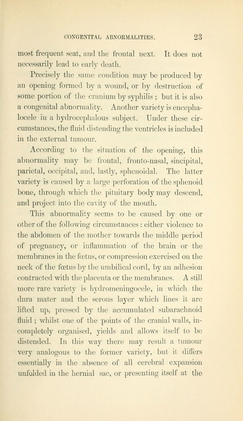 most frequent seat, and the frontal next. It does not necessarily lead to early death. Precisely the same condition may be produced by an opening formed by a wound, or by destruction of some portion of the cranium by syphilis ; but it is also a congenital abnormality. Another variety is encepha- locele in a hydrocephalous subject. Under these cir- cumstances, the fluid distending the ventricles is included in the external tumour. According to the situation of the opening, this abnormality may be frontal, fronto-nasal, sincipital, parietal, occipital, and, lastly, sphenoidal. The latter variety is caused by a large perforation of the sphenoid bone, through which tlie pituitary body may descend, and project into the cavity of the mouth. This abnormality seems to be caused by one or other of the followino' circumstances : either violence to the abdomen of the mother towards the middle period of pregnane}, or inflammation of the brain or the membranes in the fcBtus, or compression exercised on the neck of the foetus by the umbilical cord, by an adhesion contracted with the placenta or the membranes. A still more rare variety is hydromeningocele, in whicli the dura mater and the serous layer which lines it are lifted up, pressed by the accumulated subarachnoid fluid ; whilst one of the points of the cranial walls, in- completely organised, yields and allows itself to be distended. In this way there may result a tumour very analogous to the former variety, but it differs essentially in the absence of all cerebral expansion unfolded in the hernial sac, or presenting itself at the