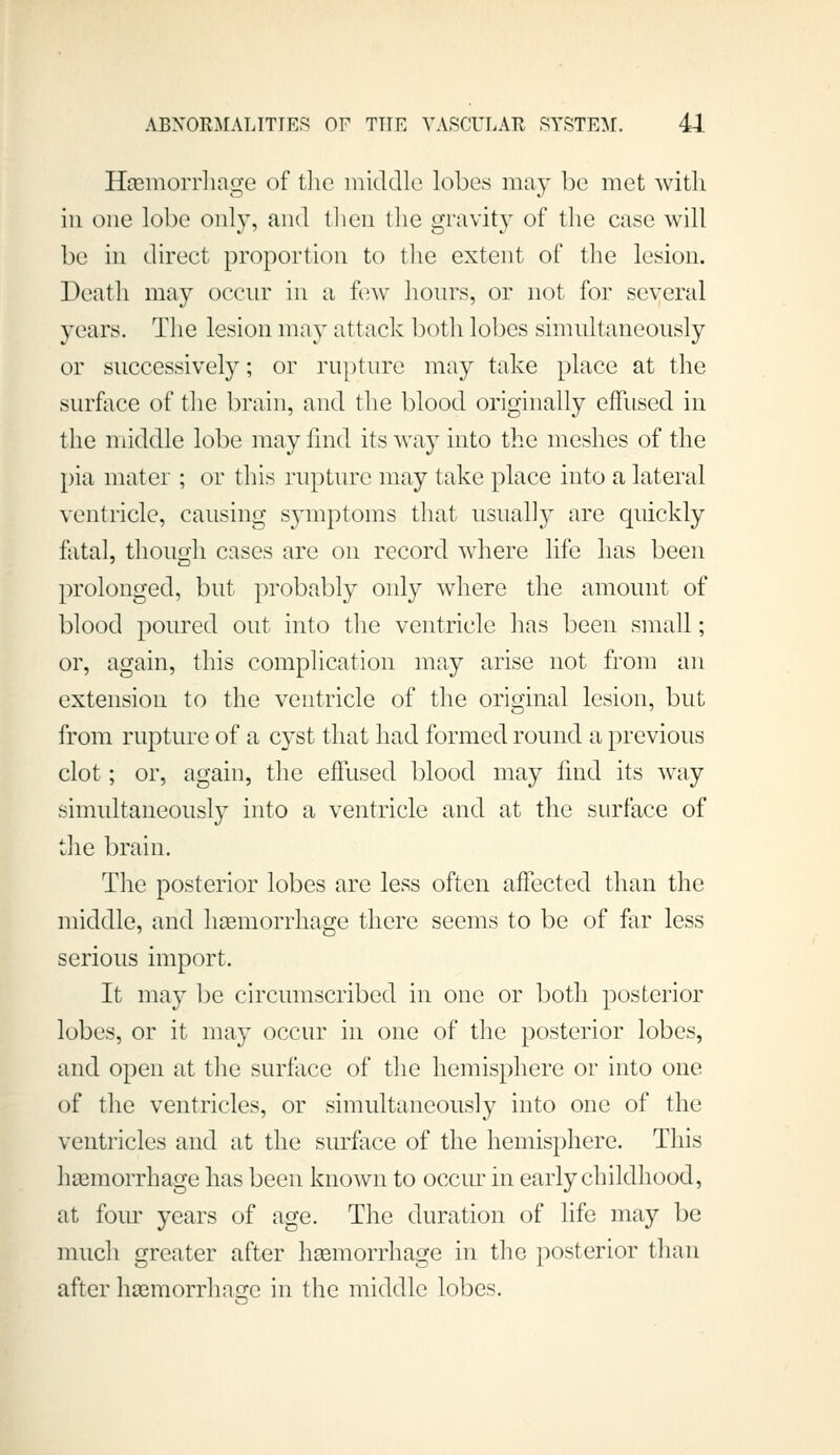 Htemorrliage of tlie middle lobes may be met with ill one lobe only, and then the gravity of the case will be in direct proportion to the extent of the lesion. Death may occur in a tew hours, or not for several years. The lesion may attack both lobes simultaneously or successively; or rupture may take place at the surface of the brain, and the blood originally effused in the middle lobe may find its way into the meshes of the pia mater ; or this rupture may take place into a lateral ventricle, causing symptoms that usually are quickly fatal, though cases are on record where life has been prolonged, but probably only where the amount of blood poured out into the ventricle has been small; or, again, this complication may arise not from an extension to the ventricle of the original lesion, but from rupture of a cyst that had formed round a previous clot; or, again, the effused blood may find its way simultaneously into a ventricle and at the surface of the brain. The posterior lobes are less often affected than the nfiddle, and haemorrhage there seems to be of far less serious import. It may be circumscribed in one or both posterior lobes, or it may occur in one of the posterior lobes, and open at the surface of the hemisphere or into one of the ventricles, or simultaneously into one of the ventricles and at the surface of the hemisphere. This haemorrhage has been known to occiu in early childhood, at four years of age. The duration of life may be much greater after haemorrhage in the posterior than after haimorrhase in the middle lobes.